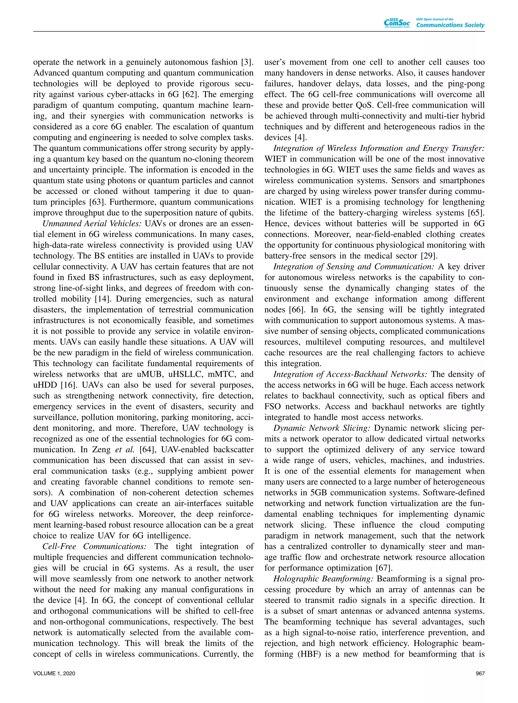 operate the network in a genuinely autonomous fashion [3].
Advanced quantum computing and quantum communication
technologies will be deployed to provide rigorous secu-
rity against various cyber-attacks in 6G [62]. The emerging
paradigm of quantum computing, quantum machine learn-
ing, and their synergies with communication networks is
considered as a core 6G enabler. The escalation of quantum
computing and engineering is needed to solve complex tasks.
The quantum communications offer strong security by apply-
ing a quantum key based on the quantum no-cloning theorem
and uncertainty principle. The information is encoded in the
quantum state using photons or quantum particles and cannot
be accessed or cloned without tampering it due to quan-
tum principles [63]. Furthermore, quantum communications
improve throughput due to the superposition nature of qubits.
Unmanned Aerial Vehicles: UAVs or drones are an essen-
tial element in 6G wireless communications. In many cases,
high-data-rate wireless connectivity is provided using UAV
technology. The BS entities are installed in UAVs to provide
cellular connectivity. A UAV has certain features that are not
found in fixed BS infrastructures, such as easy deployment,
strong line-of-sight links, and degrees of freedom with con-
trolled mobility [14]. During emergencies, such as natural
disasters, the implementation of terrestrial communication
infrastructures is not economically feasible, and sometimes
it is not possible to provide any service in volatile environ-
ments. UAVs can easily handle these situations. A UAV will
be the new paradigm in the field of wireless communication.
This technology can facilitate fundamental requirements of
wireless networks that are uMUB, uHSLLC, mMTC, and
uHDD [16]. UAVs can also be used for several purposes,
such as strengthening network connectivity, fire detection,
emergency services in the event of disasters, security and
surveillance, pollution monitoring, parking monitoring, acci-
dent monitoring, and more. Therefore, UAV technology is
recognized as one of the essential technologies for 6G com-
munication. In Zeng et al. [64], UAV-enabled backscatter
communication has been discussed that can assist in sev-
eral communication tasks (e.g., supplying ambient power
and creating favorable channel conditions to remote sen-
sors). A combination of non-coherent detection schemes
and UAV applications can create an air-interfaces suitable
for 6G wireless networks. Moreover, the deep reinforce-
ment learning-based robust resource allocation can be a great
choice to realize UAV for 6G intelligence.
Cell-Free Communications: The tight integration of
multiple frequencies and different communication technolo-
gies will be crucial in 6G systems. As a result, the user
will move seamlessly from one network to another network
without the need for making any manual configurations in
the device [4]. In 6G, the concept of conventional cellular
and orthogonal communications will be shifted to cell-free
and non-orthogonal communications, respectively. The best
network is automatically selected from the available com-
munication technology. This will break the limits of the
concept of cells in wireless communications. Currently, the
user’s movement from one cell to another cell causes too
many handovers in dense networks. Also, it causes handover
failures, handover delays, data losses, and the ping-pong
effect. The 6G cell-free communications will overcome all
these and provide better QoS. Cell-free communication will
be achieved through multi-connectivity and multi-tier hybrid
techniques and by different and heterogeneous radios in the
devices [4].
Integration of Wireless Information and Energy Transfer:
WIET in communication will be one of the most innovative
technologies in 6G. WIET uses the same fields and waves as
wireless communication systems. Sensors and smartphones
are charged by using wireless power transfer during commu-
nication. WIET is a promising technology for lengthening
the lifetime of the battery-charging wireless systems [65].
Hence, devices without batteries will be supported in 6G
connections. Moreover, near-field-enabled clothing creates
the opportunity for continuous physiological monitoring with
battery-free sensors in the medical sector [29].
Integration of Sensing and Communication: A key driver
for autonomous wireless networks is the capability to con-
tinuously sense the dynamically changing states of the
environment and exchange information among different
nodes [66]. In 6G, the sensing will be tightly integrated
with communication to support autonomous systems. A mas-
sive number of sensing objects, complicated communications
resources, multilevel computing resources, and multilevel
cache resources are the real challenging factors to achieve
this integration.
Integration of Access-Backhaul Networks: The density of
the access networks in 6G will be huge. Each access network
relates to backhaul connectivity, such as optical fibers and
FSO networks. Access and backhaul networks are tightly
integrated to handle most access networks.
Dynamic Network Slicing: Dynamic network slicing per-
mits a network operator to allow dedicated virtual networks
to support the optimized delivery of any service toward
a wide range of users, vehicles, machines, and industries.
It is one of the essential elements for management when
many users are connected to a large number of heterogeneous
networks in 5GB communication systems. Software-defined
networking and network function virtualization are the fun-
damental enabling techniques for implementing dynamic
network slicing. These influence the cloud computing
paradigm in network management, such that the network
has a centralized controller to dynamically steer and man-
age traffic flow and orchestrate network resource allocation
for performance optimization [67].
Holographic Beamforming: Beamforming is a signal pro-
cessing procedure by which an array of antennas can be
steered to transmit radio signals in a specific direction. It
is a subset of smart antennas or advanced antenna systems.
The beamforming technique has several advantages, such
as a high signal-to-noise ratio, interference prevention, and
rejection, and high network efficiency. Holographic beam-
forming (HBF) is a new method for beamforming that is
VOLUME 1, 2020 967
 