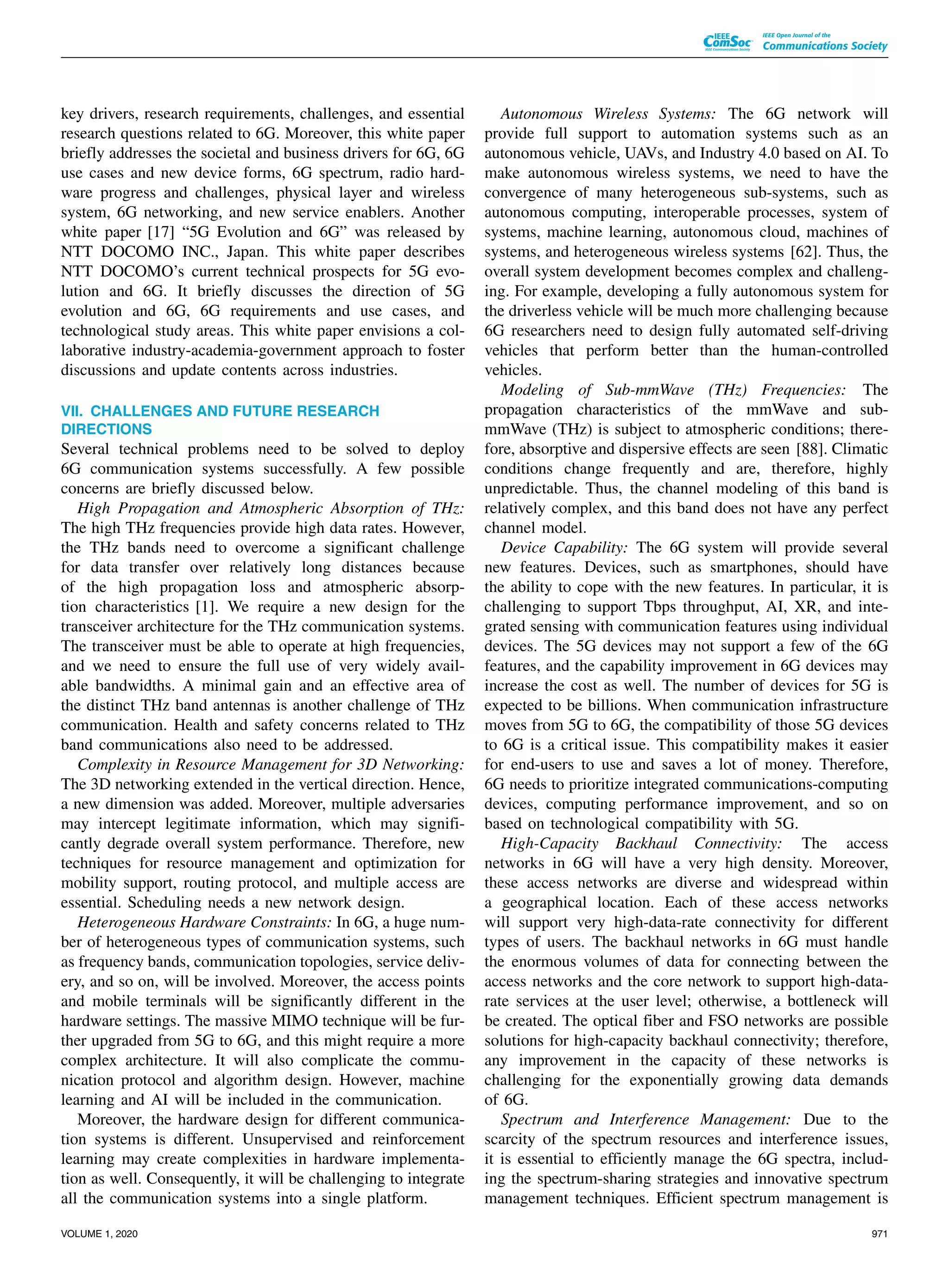 key drivers, research requirements, challenges, and essential
research questions related to 6G. Moreover, this white paper
briefly addresses the societal and business drivers for 6G, 6G
use cases and new device forms, 6G spectrum, radio hard-
ware progress and challenges, physical layer and wireless
system, 6G networking, and new service enablers. Another
white paper [17] “5G Evolution and 6G” was released by
NTT DOCOMO INC., Japan. This white paper describes
NTT DOCOMO’s current technical prospects for 5G evo-
lution and 6G. It briefly discusses the direction of 5G
evolution and 6G, 6G requirements and use cases, and
technological study areas. This white paper envisions a col-
laborative industry-academia-government approach to foster
discussions and update contents across industries.
VII. CHALLENGES AND FUTURE RESEARCH
DIRECTIONS
Several technical problems need to be solved to deploy
6G communication systems successfully. A few possible
concerns are briefly discussed below.
High Propagation and Atmospheric Absorption of THz:
The high THz frequencies provide high data rates. However,
the THz bands need to overcome a significant challenge
for data transfer over relatively long distances because
of the high propagation loss and atmospheric absorp-
tion characteristics [1]. We require a new design for the
transceiver architecture for the THz communication systems.
The transceiver must be able to operate at high frequencies,
and we need to ensure the full use of very widely avail-
able bandwidths. A minimal gain and an effective area of
the distinct THz band antennas is another challenge of THz
communication. Health and safety concerns related to THz
band communications also need to be addressed.
Complexity in Resource Management for 3D Networking:
The 3D networking extended in the vertical direction. Hence,
a new dimension was added. Moreover, multiple adversaries
may intercept legitimate information, which may signifi-
cantly degrade overall system performance. Therefore, new
techniques for resource management and optimization for
mobility support, routing protocol, and multiple access are
essential. Scheduling needs a new network design.
Heterogeneous Hardware Constraints: In 6G, a huge num-
ber of heterogeneous types of communication systems, such
as frequency bands, communication topologies, service deliv-
ery, and so on, will be involved. Moreover, the access points
and mobile terminals will be significantly different in the
hardware settings. The massive MIMO technique will be fur-
ther upgraded from 5G to 6G, and this might require a more
complex architecture. It will also complicate the commu-
nication protocol and algorithm design. However, machine
learning and AI will be included in the communication.
Moreover, the hardware design for different communica-
tion systems is different. Unsupervised and reinforcement
learning may create complexities in hardware implementa-
tion as well. Consequently, it will be challenging to integrate
all the communication systems into a single platform.
Autonomous Wireless Systems: The 6G network will
provide full support to automation systems such as an
autonomous vehicle, UAVs, and Industry 4.0 based on AI. To
make autonomous wireless systems, we need to have the
convergence of many heterogeneous sub-systems, such as
autonomous computing, interoperable processes, system of
systems, machine learning, autonomous cloud, machines of
systems, and heterogeneous wireless systems [62]. Thus, the
overall system development becomes complex and challeng-
ing. For example, developing a fully autonomous system for
the driverless vehicle will be much more challenging because
6G researchers need to design fully automated self-driving
vehicles that perform better than the human-controlled
vehicles.
Modeling of Sub-mmWave (THz) Frequencies: The
propagation characteristics of the mmWave and sub-
mmWave (THz) is subject to atmospheric conditions; there-
fore, absorptive and dispersive effects are seen [88]. Climatic
conditions change frequently and are, therefore, highly
unpredictable. Thus, the channel modeling of this band is
relatively complex, and this band does not have any perfect
channel model.
Device Capability: The 6G system will provide several
new features. Devices, such as smartphones, should have
the ability to cope with the new features. In particular, it is
challenging to support Tbps throughput, AI, XR, and inte-
grated sensing with communication features using individual
devices. The 5G devices may not support a few of the 6G
features, and the capability improvement in 6G devices may
increase the cost as well. The number of devices for 5G is
expected to be billions. When communication infrastructure
moves from 5G to 6G, the compatibility of those 5G devices
to 6G is a critical issue. This compatibility makes it easier
for end-users to use and saves a lot of money. Therefore,
6G needs to prioritize integrated communications-computing
devices, computing performance improvement, and so on
based on technological compatibility with 5G.
High-Capacity Backhaul Connectivity: The access
networks in 6G will have a very high density. Moreover,
these access networks are diverse and widespread within
a geographical location. Each of these access networks
will support very high-data-rate connectivity for different
types of users. The backhaul networks in 6G must handle
the enormous volumes of data for connecting between the
access networks and the core network to support high-data-
rate services at the user level; otherwise, a bottleneck will
be created. The optical fiber and FSO networks are possible
solutions for high-capacity backhaul connectivity; therefore,
any improvement in the capacity of these networks is
challenging for the exponentially growing data demands
of 6G.
Spectrum and Interference Management: Due to the
scarcity of the spectrum resources and interference issues,
it is essential to efficiently manage the 6G spectra, includ-
ing the spectrum-sharing strategies and innovative spectrum
management techniques. Efficient spectrum management is
VOLUME 1, 2020 971
 