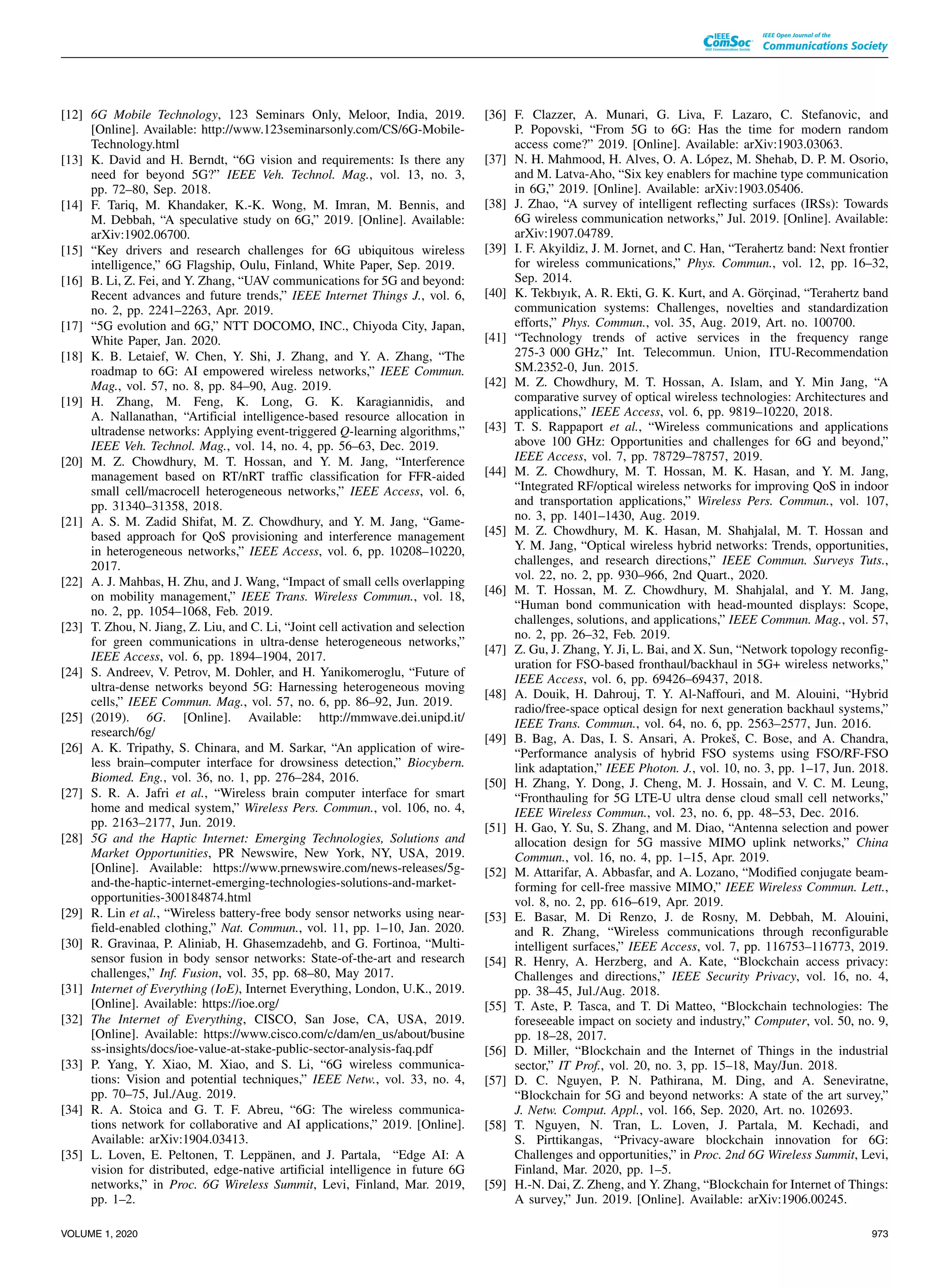 [12] 6G Mobile Technology, 123 Seminars Only, Meloor, India, 2019.
[Online]. Available: http://www.123seminarsonly.com/CS/6G-Mobile-
Technology.html
[13] K. David and H. Berndt, “6G vision and requirements: Is there any
need for beyond 5G?” IEEE Veh. Technol. Mag., vol. 13, no. 3,
pp. 72–80, Sep. 2018.
[14] F. Tariq, M. Khandaker, K.-K. Wong, M. Imran, M. Bennis, and
M. Debbah, “A speculative study on 6G,” 2019. [Online]. Available:
arXiv:1902.06700.
[15] “Key drivers and research challenges for 6G ubiquitous wireless
intelligence,” 6G Flagship, Oulu, Finland, White Paper, Sep. 2019.
[16] B. Li, Z. Fei, and Y. Zhang, “UAV communications for 5G and beyond:
Recent advances and future trends,” IEEE Internet Things J., vol. 6,
no. 2, pp. 2241–2263, Apr. 2019.
[17] “5G evolution and 6G,” NTT DOCOMO, INC., Chiyoda City, Japan,
White Paper, Jan. 2020.
[18] K. B. Letaief, W. Chen, Y. Shi, J. Zhang, and Y. A. Zhang, “The
roadmap to 6G: AI empowered wireless networks,” IEEE Commun.
Mag., vol. 57, no. 8, pp. 84–90, Aug. 2019.
[19] H. Zhang, M. Feng, K. Long, G. K. Karagiannidis, and
A. Nallanathan, “Artificial intelligence-based resource allocation in
ultradense networks: Applying event-triggered Q-learning algorithms,”
IEEE Veh. Technol. Mag., vol. 14, no. 4, pp. 56–63, Dec. 2019.
[20] M. Z. Chowdhury, M. T. Hossan, and Y. M. Jang, “Interference
management based on RT/nRT traffic classification for FFR-aided
small cell/macrocell heterogeneous networks,” IEEE Access, vol. 6,
pp. 31340–31358, 2018.
[21] A. S. M. Zadid Shifat, M. Z. Chowdhury, and Y. M. Jang, “Game-
based approach for QoS provisioning and interference management
in heterogeneous networks,” IEEE Access, vol. 6, pp. 10208–10220,
2017.
[22] A. J. Mahbas, H. Zhu, and J. Wang, “Impact of small cells overlapping
on mobility management,” IEEE Trans. Wireless Commun., vol. 18,
no. 2, pp. 1054–1068, Feb. 2019.
[23] T. Zhou, N. Jiang, Z. Liu, and C. Li, “Joint cell activation and selection
for green communications in ultra-dense heterogeneous networks,”
IEEE Access, vol. 6, pp. 1894–1904, 2017.
[24] S. Andreev, V. Petrov, M. Dohler, and H. Yanikomeroglu, “Future of
ultra-dense networks beyond 5G: Harnessing heterogeneous moving
cells,” IEEE Commun. Mag., vol. 57, no. 6, pp. 86–92, Jun. 2019.
[25] (2019). 6G. [Online]. Available: http://mmwave.dei.unipd.it/
research/6g/
[26] A. K. Tripathy, S. Chinara, and M. Sarkar, “An application of wire-
less brain–computer interface for drowsiness detection,” Biocybern.
Biomed. Eng., vol. 36, no. 1, pp. 276–284, 2016.
[27] S. R. A. Jafri et al., “Wireless brain computer interface for smart
home and medical system,” Wireless Pers. Commun., vol. 106, no. 4,
pp. 2163–2177, Jun. 2019.
[28] 5G and the Haptic Internet: Emerging Technologies, Solutions and
Market Opportunities, PR Newswire, New York, NY, USA, 2019.
[Online]. Available: https://www.prnewswire.com/news-releases/5g-
and-the-haptic-internet-emerging-technologies-solutions-and-market-
opportunities-300184874.html
[29] R. Lin et al., “Wireless battery-free body sensor networks using near-
field-enabled clothing,” Nat. Commun., vol. 11, pp. 1–10, Jan. 2020.
[30] R. Gravinaa, P. Aliniab, H. Ghasemzadehb, and G. Fortinoa, “Multi-
sensor fusion in body sensor networks: State-of-the-art and research
challenges,” Inf. Fusion, vol. 35, pp. 68–80, May 2017.
[31] Internet of Everything (IoE), Internet Everything, London, U.K., 2019.
[Online]. Available: https://ioe.org/
[32] The Internet of Everything, CISCO, San Jose, CA, USA, 2019.
[Online]. Available: https://www.cisco.com/c/dam/en_us/about/busine
ss-insights/docs/ioe-value-at-stake-public-sector-analysis-faq.pdf
[33] P. Yang, Y. Xiao, M. Xiao, and S. Li, “6G wireless communica-
tions: Vision and potential techniques,” IEEE Netw., vol. 33, no. 4,
pp. 70–75, Jul./Aug. 2019.
[34] R. A. Stoica and G. T. F. Abreu, “6G: The wireless communica-
tions network for collaborative and AI applications,” 2019. [Online].
Available: arXiv:1904.03413.
[35] L. Loven, E. Peltonen, T. Leppänen, and J. Partala, “Edge AI: A
vision for distributed, edge-native artificial intelligence in future 6G
networks,” in Proc. 6G Wireless Summit, Levi, Finland, Mar. 2019,
pp. 1–2.
[36] F. Clazzer, A. Munari, G. Liva, F. Lazaro, C. Stefanovic, and
P. Popovski, “From 5G to 6G: Has the time for modern random
access come?” 2019. [Online]. Available: arXiv:1903.03063.
[37] N. H. Mahmood, H. Alves, O. A. López, M. Shehab, D. P. M. Osorio,
and M. Latva-Aho, “Six key enablers for machine type communication
in 6G,” 2019. [Online]. Available: arXiv:1903.05406.
[38] J. Zhao, “A survey of intelligent reflecting surfaces (IRSs): Towards
6G wireless communication networks,” Jul. 2019. [Online]. Available:
arXiv:1907.04789.
[39] I. F. Akyildiz, J. M. Jornet, and C. Han, “Terahertz band: Next frontier
for wireless communications,” Phys. Commun., vol. 12, pp. 16–32,
Sep. 2014.
[40] K. Tekbıyık, A. R. Ekti, G. K. Kurt, and A. Görçinad, “Terahertz band
communication systems: Challenges, novelties and standardization
efforts,” Phys. Commun., vol. 35, Aug. 2019, Art. no. 100700.
[41] “Technology trends of active services in the frequency range
275-3 000 GHz,” Int. Telecommun. Union, ITU-Recommendation
SM.2352-0, Jun. 2015.
[42] M. Z. Chowdhury, M. T. Hossan, A. Islam, and Y. Min Jang, “A
comparative survey of optical wireless technologies: Architectures and
applications,” IEEE Access, vol. 6, pp. 9819–10220, 2018.
[43] T. S. Rappaport et al., “Wireless communications and applications
above 100 GHz: Opportunities and challenges for 6G and beyond,”
IEEE Access, vol. 7, pp. 78729–78757, 2019.
[44] M. Z. Chowdhury, M. T. Hossan, M. K. Hasan, and Y. M. Jang,
“Integrated RF/optical wireless networks for improving QoS in indoor
and transportation applications,” Wireless Pers. Commun., vol. 107,
no. 3, pp. 1401–1430, Aug. 2019.
[45] M. Z. Chowdhury, M. K. Hasan, M. Shahjalal, M. T. Hossan and
Y. M. Jang, “Optical wireless hybrid networks: Trends, opportunities,
challenges, and research directions,” IEEE Commun. Surveys Tuts.,
vol. 22, no. 2, pp. 930–966, 2nd Quart., 2020.
[46] M. T. Hossan, M. Z. Chowdhury, M. Shahjalal, and Y. M. Jang,
“Human bond communication with head-mounted displays: Scope,
challenges, solutions, and applications,” IEEE Commun. Mag., vol. 57,
no. 2, pp. 26–32, Feb. 2019.
[47] Z. Gu, J. Zhang, Y. Ji, L. Bai, and X. Sun, “Network topology reconfig-
uration for FSO-based fronthaul/backhaul in 5G+ wireless networks,”
IEEE Access, vol. 6, pp. 69426–69437, 2018.
[48] A. Douik, H. Dahrouj, T. Y. Al-Naffouri, and M. Alouini, “Hybrid
radio/free-space optical design for next generation backhaul systems,”
IEEE Trans. Commun., vol. 64, no. 6, pp. 2563–2577, Jun. 2016.
[49] B. Bag, A. Das, I. S. Ansari, A. Prokeš, C. Bose, and A. Chandra,
“Performance analysis of hybrid FSO systems using FSO/RF-FSO
link adaptation,” IEEE Photon. J., vol. 10, no. 3, pp. 1–17, Jun. 2018.
[50] H. Zhang, Y. Dong, J. Cheng, M. J. Hossain, and V. C. M. Leung,
“Fronthauling for 5G LTE-U ultra dense cloud small cell networks,”
IEEE Wireless Commun., vol. 23, no. 6, pp. 48–53, Dec. 2016.
[51] H. Gao, Y. Su, S. Zhang, and M. Diao, “Antenna selection and power
allocation design for 5G massive MIMO uplink networks,” China
Commun., vol. 16, no. 4, pp. 1–15, Apr. 2019.
[52] M. Attarifar, A. Abbasfar, and A. Lozano, “Modified conjugate beam-
forming for cell-free massive MIMO,” IEEE Wireless Commun. Lett.,
vol. 8, no. 2, pp. 616–619, Apr. 2019.
[53] E. Basar, M. Di Renzo, J. de Rosny, M. Debbah, M. Alouini,
and R. Zhang, “Wireless communications through reconfigurable
intelligent surfaces,” IEEE Access, vol. 7, pp. 116753–116773, 2019.
[54] R. Henry, A. Herzberg, and A. Kate, “Blockchain access privacy:
Challenges and directions,” IEEE Security Privacy, vol. 16, no. 4,
pp. 38–45, Jul./Aug. 2018.
[55] T. Aste, P. Tasca, and T. Di Matteo, “Blockchain technologies: The
foreseeable impact on society and industry,” Computer, vol. 50, no. 9,
pp. 18–28, 2017.
[56] D. Miller, “Blockchain and the Internet of Things in the industrial
sector,” IT Prof., vol. 20, no. 3, pp. 15–18, May/Jun. 2018.
[57] D. C. Nguyen, P. N. Pathirana, M. Ding, and A. Seneviratne,
“Blockchain for 5G and beyond networks: A state of the art survey,”
J. Netw. Comput. Appl., vol. 166, Sep. 2020, Art. no. 102693.
[58] T. Nguyen, N. Tran, L. Loven, J. Partala, M. Kechadi, and
S. Pirttikangas, “Privacy-aware blockchain innovation for 6G:
Challenges and opportunities,” in Proc. 2nd 6G Wireless Summit, Levi,
Finland, Mar. 2020, pp. 1–5.
[59] H.-N. Dai, Z. Zheng, and Y. Zhang, “Blockchain for Internet of Things:
A survey,” Jun. 2019. [Online]. Available: arXiv:1906.00245.
VOLUME 1, 2020 973
 