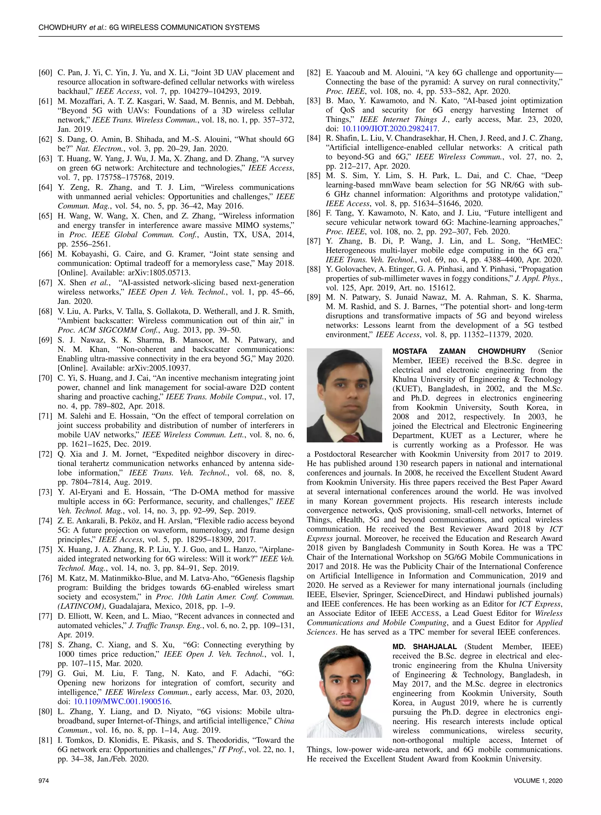 CHOWDHURY et al.: 6G WIRELESS COMMUNICATION SYSTEMS
[60] C. Pan, J. Yi, C. Yin, J. Yu, and X. Li, “Joint 3D UAV placement and
resource allocation in software-defined cellular networks with wireless
backhaul,” IEEE Access, vol. 7, pp. 104279–104293, 2019.
[61] M. Mozaffari, A. T. Z. Kasgari, W. Saad, M. Bennis, and M. Debbah,
“Beyond 5G with UAVs: Foundations of a 3D wireless cellular
network,” IEEE Trans. Wireless Commun., vol. 18, no. 1, pp. 357–372,
Jan. 2019.
[62] S. Dang, O. Amin, B. Shihada, and M.-S. Alouini, “What should 6G
be?” Nat. Electron., vol. 3, pp. 20–29, Jan. 2020.
[63] T. Huang, W. Yang, J. Wu, J. Ma, X. Zhang, and D. Zhang, “A survey
on green 6G network: Architecture and technologies,” IEEE Access,
vol. 7, pp. 175758–175768, 2019.
[64] Y. Zeng, R. Zhang, and T. J. Lim, “Wireless communications
with unmanned aerial vehicles: Opportunities and challenges,” IEEE
Commun. Mag., vol. 54, no. 5, pp. 36–42, May 2016.
[65] H. Wang, W. Wang, X. Chen, and Z. Zhang, “Wireless information
and energy transfer in interference aware massive MIMO systems,”
in Proc. IEEE Global Commun. Conf., Austin, TX, USA, 2014,
pp. 2556–2561.
[66] M. Kobayashi, G. Caire, and G. Kramer, “Joint state sensing and
communication: Optimal tradeoff for a memoryless case,” May 2018.
[Online]. Available: arXiv:1805.05713.
[67] X. Shen et al., “AI-assisted network-slicing based next-generation
wireless networks,” IEEE Open J. Veh. Technol., vol. 1, pp. 45–66,
Jan. 2020.
[68] V. Liu, A. Parks, V. Talla, S. Gollakota, D. Wetherall, and J. R. Smith,
“Ambient backscatter: Wireless communication out of thin air,” in
Proc. ACM SIGCOMM Conf., Aug. 2013, pp. 39–50.
[69] S. J. Nawaz, S. K. Sharma, B. Mansoor, M. N. Patwary, and
N. M. Khan, “Non-coherent and backscatter communications:
Enabling ultra-massive connectivity in the era beyond 5G,” May 2020.
[Online]. Available: arXiv:2005.10937.
[70] C. Yi, S. Huang, and J. Cai, “An incentive mechanism integrating joint
power, channel and link management for social-aware D2D content
sharing and proactive caching,” IEEE Trans. Mobile Comput., vol. 17,
no. 4, pp. 789–802, Apr. 2018.
[71] M. Salehi and E. Hossain, “On the effect of temporal correlation on
joint success probability and distribution of number of interferers in
mobile UAV networks,” IEEE Wireless Commun. Lett., vol. 8, no. 6,
pp. 1621–1625, Dec. 2019.
[72] Q. Xia and J. M. Jornet, “Expedited neighbor discovery in direc-
tional terahertz communication networks enhanced by antenna side-
lobe information,” IEEE Trans. Veh. Technol., vol. 68, no. 8,
pp. 7804–7814, Aug. 2019.
[73] Y. Al-Eryani and E. Hossain, “The D-OMA method for massive
multiple access in 6G: Performance, security, and challenges,” IEEE
Veh. Technol. Mag., vol. 14, no. 3, pp. 92–99, Sep. 2019.
[74] Z. E. Ankarali, B. Peköz, and H. Arslan, “Flexible radio access beyond
5G: A future projection on waveform, numerology, and frame design
principles,” IEEE Access, vol. 5, pp. 18295–18309, 2017.
[75] X. Huang, J. A. Zhang, R. P. Liu, Y. J. Guo, and L. Hanzo, “Airplane-
aided integrated networking for 6G wireless: Will it work?” IEEE Veh.
Technol. Mag., vol. 14, no. 3, pp. 84–91, Sep. 2019.
[76] M. Katz, M. Matinmikko-Blue, and M. Latva-Aho, “6Genesis flagship
program: Building the bridges towards 6G-enabled wireless smart
society and ecosystem,” in Proc. 10th Latin Amer. Conf. Commun.
(LATINCOM), Guadalajara, Mexico, 2018, pp. 1–9.
[77] D. Elliott, W. Keen, and L. Miao, “Recent advances in connected and
automated vehicles,” J. Traffic Transp. Eng., vol. 6, no. 2, pp. 109–131,
Apr. 2019.
[78] S. Zhang, C. Xiang, and S. Xu, “6G: Connecting everything by
1000 times price reduction,” IEEE Open J. Veh. Technol., vol. 1,
pp. 107–115, Mar. 2020.
[79] G. Gui, M. Liu, F. Tang, N. Kato, and F. Adachi, “6G:
Opening new horizons for integration of comfort, security and
intelligence,” IEEE Wireless Commun., early access, Mar. 03, 2020,
doi: 10.1109/MWC.001.1900516.
[80] L. Zhang, Y. Liang, and D. Niyato, “6G visions: Mobile ultra-
broadband, super Internet-of-Things, and artificial intelligence,” China
Commun., vol. 16, no. 8, pp. 1–14, Aug. 2019.
[81] I. Tomkos, D. Klonidis, E. Pikasis, and S. Theodoridis, “Toward the
6G network era: Opportunities and challenges,” IT Prof., vol. 22, no. 1,
pp. 34–38, Jan./Feb. 2020.
[82] E. Yaacoub and M. Alouini, “A key 6G challenge and opportunity—
Connecting the base of the pyramid: A survey on rural connectivity,”
Proc. IEEE, vol. 108, no. 4, pp. 533–582, Apr. 2020.
[83] B. Mao, Y. Kawamoto, and N. Kato, “AI-based joint optimization
of QoS and security for 6G energy harvesting Internet of
Things,” IEEE Internet Things J., early access, Mar. 23, 2020,
doi: 10.1109/JIOT.2020.2982417.
[84] R. Shafin, L. Liu, V. Chandrasekhar, H. Chen, J. Reed, and J. C. Zhang,
“Artificial intelligence-enabled cellular networks: A critical path
to beyond-5G and 6G,” IEEE Wireless Commun., vol. 27, no. 2,
pp. 212–217, Apr. 2020.
[85] M. S. Sim, Y. Lim, S. H. Park, L. Dai, and C. Chae, “Deep
learning-based mmWave beam selection for 5G NR/6G with sub-
6 GHz channel information: Algorithms and prototype validation,”
IEEE Access, vol. 8, pp. 51634–51646, 2020.
[86] F. Tang, Y. Kawamoto, N. Kato, and J. Liu, “Future intelligent and
secure vehicular network toward 6G: Machine-learning approaches,”
Proc. IEEE, vol. 108, no. 2, pp. 292–307, Feb. 2020.
[87] Y. Zhang, B. Di, P. Wang, J. Lin, and L. Song, “HetMEC:
Heterogeneous multi-layer mobile edge computing in the 6G era,”
IEEE Trans. Veh. Technol., vol. 69, no. 4, pp. 4388–4400, Apr. 2020.
[88] Y. Golovachev, A. Etinger, G. A. Pinhasi, and Y. Pinhasi, “Propagation
properties of sub-millimeter waves in foggy conditions,” J. Appl. Phys.,
vol. 125, Apr. 2019, Art. no. 151612.
[89] M. N. Patwary, S. Junaid Nawaz, M. A. Rahman, S. K. Sharma,
M. M. Rashid, and S. J. Barnes, “The potential short- and long-term
disruptions and transformative impacts of 5G and beyond wireless
networks: Lessons learnt from the development of a 5G testbed
environment,” IEEE Access, vol. 8, pp. 11352–11379, 2020.
MOSTAFA ZAMAN CHOWDHURY (Senior
Member, IEEE) received the B.Sc. degree in
electrical and electronic engineering from the
Khulna University of Engineering & Technology
(KUET), Bangladesh, in 2002, and the M.Sc.
and Ph.D. degrees in electronics engineering
from Kookmin University, South Korea, in
2008 and 2012, respectively. In 2003, he
joined the Electrical and Electronic Engineering
Department, KUET as a Lecturer, where he
is currently working as a Professor. He was
a Postdoctoral Researcher with Kookmin University from 2017 to 2019.
He has published around 130 research papers in national and international
conferences and journals. In 2008, he received the Excellent Student Award
from Kookmin University. His three papers received the Best Paper Award
at several international conferences around the world. He was involved
in many Korean government projects. His research interests include
convergence networks, QoS provisioning, small-cell networks, Internet of
Things, eHealth, 5G and beyond communications, and optical wireless
communication. He received the Best Reviewer Award 2018 by ICT
Express journal. Moreover, he received the Education and Research Award
2018 given by Bangladesh Community in South Korea. He was a TPC
Chair of the International Workshop on 5G/6G Mobile Communications in
2017 and 2018. He was the Publicity Chair of the International Conference
on Artificial Intelligence in Information and Communication, 2019 and
2020. He served as a Reviewer for many international journals (including
IEEE, Elsevier, Springer, ScienceDirect, and Hindawi published journals)
and IEEE conferences. He has been working as an Editor for ICT Express,
an Associate Editor of IEEE ACCESS, a Lead Guest Editor for Wireless
Communications and Mobile Computing, and a Guest Editor for Applied
Sciences. He has served as a TPC member for several IEEE conferences.
MD. SHAHJALAL (Student Member, IEEE)
received the B.Sc. degree in electrical and elec-
tronic engineering from the Khulna University
of Engineering & Technology, Bangladesh, in
May 2017, and the M.Sc. degree in electronics
engineering from Kookmin University, South
Korea, in August 2019, where he is currently
pursuing the Ph.D. degree in electronics engi-
neering. His research interests include optical
wireless communications, wireless security,
non-orthogonal multiple access, Internet of
Things, low-power wide-area network, and 6G mobile communications.
He received the Excellent Student Award from Kookmin University.
974 VOLUME 1, 2020
 