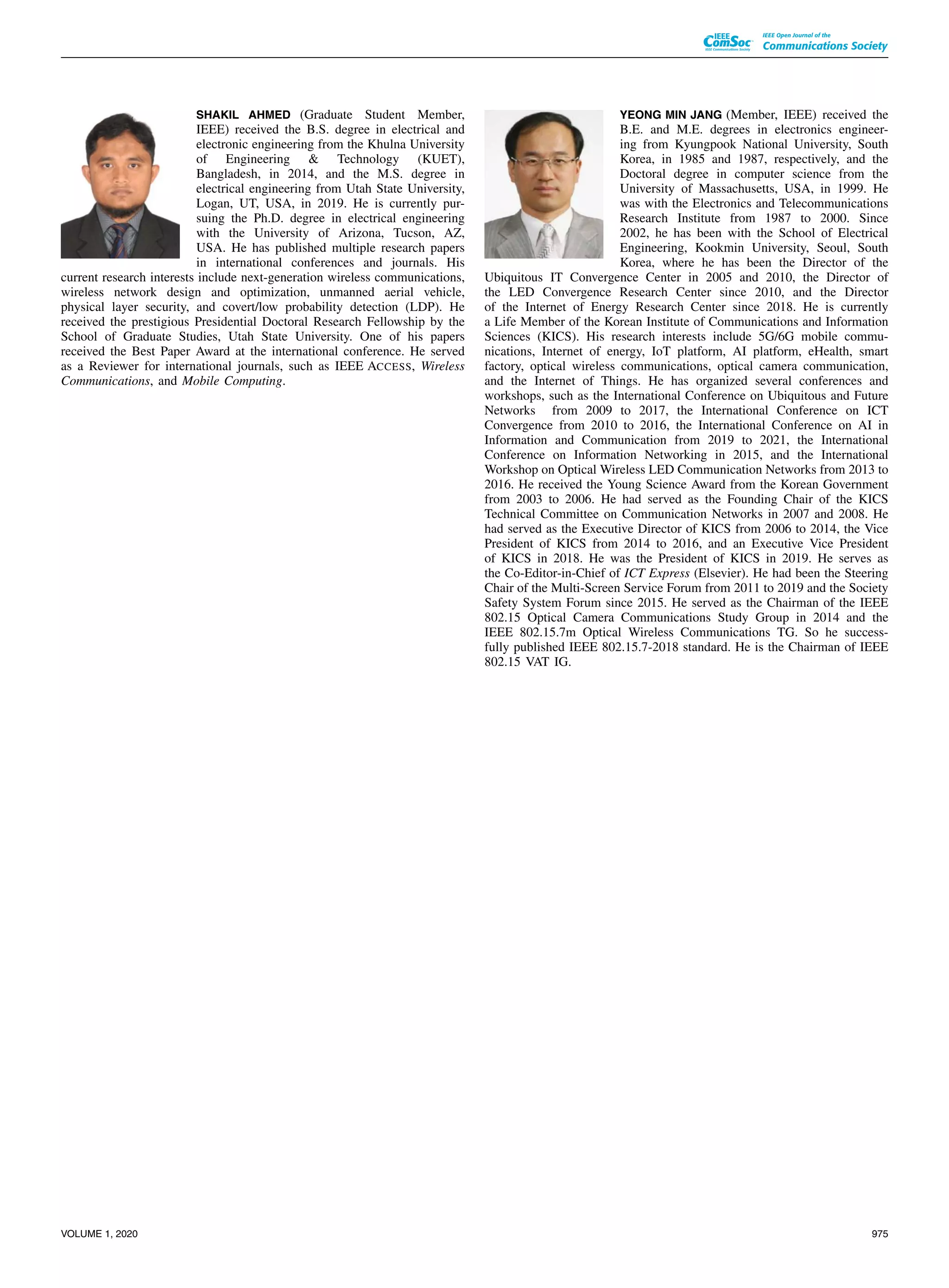 SHAKIL AHMED (Graduate Student Member,
IEEE) received the B.S. degree in electrical and
electronic engineering from the Khulna University
of Engineering & Technology (KUET),
Bangladesh, in 2014, and the M.S. degree in
electrical engineering from Utah State University,
Logan, UT, USA, in 2019. He is currently pur-
suing the Ph.D. degree in electrical engineering
with the University of Arizona, Tucson, AZ,
USA. He has published multiple research papers
in international conferences and journals. His
current research interests include next-generation wireless communications,
wireless network design and optimization, unmanned aerial vehicle,
physical layer security, and covert/low probability detection (LDP). He
received the prestigious Presidential Doctoral Research Fellowship by the
School of Graduate Studies, Utah State University. One of his papers
received the Best Paper Award at the international conference. He served
as a Reviewer for international journals, such as IEEE ACCESS, Wireless
Communications, and Mobile Computing.
YEONG MIN JANG (Member, IEEE) received the
B.E. and M.E. degrees in electronics engineer-
ing from Kyungpook National University, South
Korea, in 1985 and 1987, respectively, and the
Doctoral degree in computer science from the
University of Massachusetts, USA, in 1999. He
was with the Electronics and Telecommunications
Research Institute from 1987 to 2000. Since
2002, he has been with the School of Electrical
Engineering, Kookmin University, Seoul, South
Korea, where he has been the Director of the
Ubiquitous IT Convergence Center in 2005 and 2010, the Director of
the LED Convergence Research Center since 2010, and the Director
of the Internet of Energy Research Center since 2018. He is currently
a Life Member of the Korean Institute of Communications and Information
Sciences (KICS). His research interests include 5G/6G mobile commu-
nications, Internet of energy, IoT platform, AI platform, eHealth, smart
factory, optical wireless communications, optical camera communication,
and the Internet of Things. He has organized several conferences and
workshops, such as the International Conference on Ubiquitous and Future
Networks from 2009 to 2017, the International Conference on ICT
Convergence from 2010 to 2016, the International Conference on AI in
Information and Communication from 2019 to 2021, the International
Conference on Information Networking in 2015, and the International
Workshop on Optical Wireless LED Communication Networks from 2013 to
2016. He received the Young Science Award from the Korean Government
from 2003 to 2006. He had served as the Founding Chair of the KICS
Technical Committee on Communication Networks in 2007 and 2008. He
had served as the Executive Director of KICS from 2006 to 2014, the Vice
President of KICS from 2014 to 2016, and an Executive Vice President
of KICS in 2018. He was the President of KICS in 2019. He serves as
the Co-Editor-in-Chief of ICT Express (Elsevier). He had been the Steering
Chair of the Multi-Screen Service Forum from 2011 to 2019 and the Society
Safety System Forum since 2015. He served as the Chairman of the IEEE
802.15 Optical Camera Communications Study Group in 2014 and the
IEEE 802.15.7m Optical Wireless Communications TG. So he success-
fully published IEEE 802.15.7-2018 standard. He is the Chairman of IEEE
802.15 VAT IG.
VOLUME 1, 2020 975
 