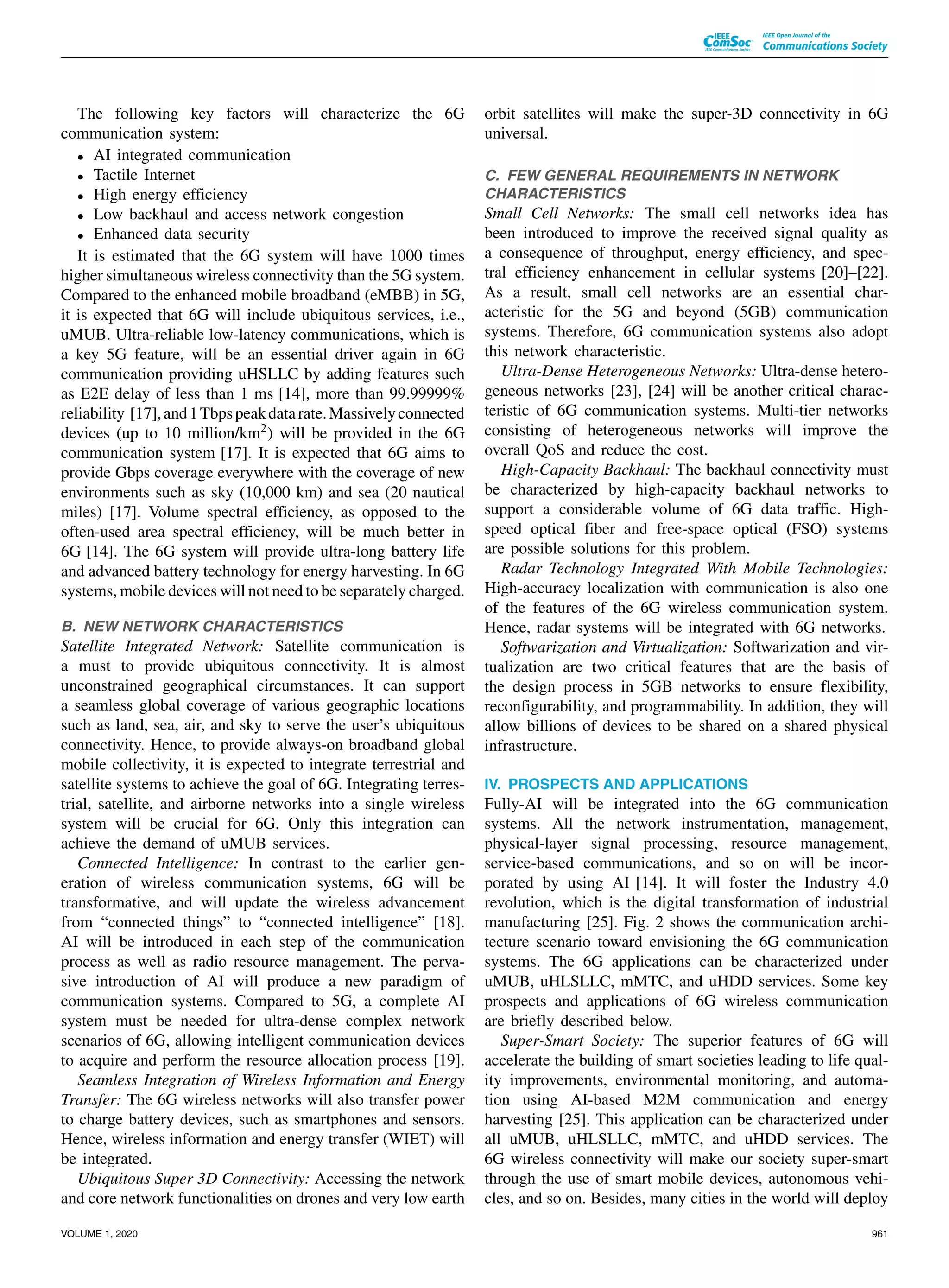 The following key factors will characterize the 6G
communication system:
• AI integrated communication
• Tactile Internet
• High energy efficiency
• Low backhaul and access network congestion
• Enhanced data security
It is estimated that the 6G system will have 1000 times
higher simultaneous wireless connectivity than the 5G system.
Compared to the enhanced mobile broadband (eMBB) in 5G,
it is expected that 6G will include ubiquitous services, i.e.,
uMUB. Ultra-reliable low-latency communications, which is
a key 5G feature, will be an essential driver again in 6G
communication providing uHSLLC by adding features such
as E2E delay of less than 1 ms [14], more than 99.99999%
reliability [17],and1Tbpspeakdatarate.Massivelyconnected
devices (up to 10 million/km2) will be provided in the 6G
communication system [17]. It is expected that 6G aims to
provide Gbps coverage everywhere with the coverage of new
environments such as sky (10,000 km) and sea (20 nautical
miles) [17]. Volume spectral efficiency, as opposed to the
often-used area spectral efficiency, will be much better in
6G [14]. The 6G system will provide ultra-long battery life
and advanced battery technology for energy harvesting. In 6G
systems, mobile devices will not need to be separately charged.
B. NEW NETWORK CHARACTERISTICS
Satellite Integrated Network: Satellite communication is
a must to provide ubiquitous connectivity. It is almost
unconstrained geographical circumstances. It can support
a seamless global coverage of various geographic locations
such as land, sea, air, and sky to serve the user’s ubiquitous
connectivity. Hence, to provide always-on broadband global
mobile collectivity, it is expected to integrate terrestrial and
satellite systems to achieve the goal of 6G. Integrating terres-
trial, satellite, and airborne networks into a single wireless
system will be crucial for 6G. Only this integration can
achieve the demand of uMUB services.
Connected Intelligence: In contrast to the earlier gen-
eration of wireless communication systems, 6G will be
transformative, and will update the wireless advancement
from “connected things” to “connected intelligence” [18].
AI will be introduced in each step of the communication
process as well as radio resource management. The perva-
sive introduction of AI will produce a new paradigm of
communication systems. Compared to 5G, a complete AI
system must be needed for ultra-dense complex network
scenarios of 6G, allowing intelligent communication devices
to acquire and perform the resource allocation process [19].
Seamless Integration of Wireless Information and Energy
Transfer: The 6G wireless networks will also transfer power
to charge battery devices, such as smartphones and sensors.
Hence, wireless information and energy transfer (WIET) will
be integrated.
Ubiquitous Super 3D Connectivity: Accessing the network
and core network functionalities on drones and very low earth
orbit satellites will make the super-3D connectivity in 6G
universal.
C. FEW GENERAL REQUIREMENTS IN NETWORK
CHARACTERISTICS
Small Cell Networks: The small cell networks idea has
been introduced to improve the received signal quality as
a consequence of throughput, energy efficiency, and spec-
tral efficiency enhancement in cellular systems [20]–[22].
As a result, small cell networks are an essential char-
acteristic for the 5G and beyond (5GB) communication
systems. Therefore, 6G communication systems also adopt
this network characteristic.
Ultra-Dense Heterogeneous Networks: Ultra-dense hetero-
geneous networks [23], [24] will be another critical charac-
teristic of 6G communication systems. Multi-tier networks
consisting of heterogeneous networks will improve the
overall QoS and reduce the cost.
High-Capacity Backhaul: The backhaul connectivity must
be characterized by high-capacity backhaul networks to
support a considerable volume of 6G data traffic. High-
speed optical fiber and free-space optical (FSO) systems
are possible solutions for this problem.
Radar Technology Integrated With Mobile Technologies:
High-accuracy localization with communication is also one
of the features of the 6G wireless communication system.
Hence, radar systems will be integrated with 6G networks.
Softwarization and Virtualization: Softwarization and vir-
tualization are two critical features that are the basis of
the design process in 5GB networks to ensure flexibility,
reconfigurability, and programmability. In addition, they will
allow billions of devices to be shared on a shared physical
infrastructure.
IV. PROSPECTS AND APPLICATIONS
Fully-AI will be integrated into the 6G communication
systems. All the network instrumentation, management,
physical-layer signal processing, resource management,
service-based communications, and so on will be incor-
porated by using AI [14]. It will foster the Industry 4.0
revolution, which is the digital transformation of industrial
manufacturing [25]. Fig. 2 shows the communication archi-
tecture scenario toward envisioning the 6G communication
systems. The 6G applications can be characterized under
uMUB, uHLSLLC, mMTC, and uHDD services. Some key
prospects and applications of 6G wireless communication
are briefly described below.
Super-Smart Society: The superior features of 6G will
accelerate the building of smart societies leading to life qual-
ity improvements, environmental monitoring, and automa-
tion using AI-based M2M communication and energy
harvesting [25]. This application can be characterized under
all uMUB, uHLSLLC, mMTC, and uHDD services. The
6G wireless connectivity will make our society super-smart
through the use of smart mobile devices, autonomous vehi-
cles, and so on. Besides, many cities in the world will deploy
VOLUME 1, 2020 961
 