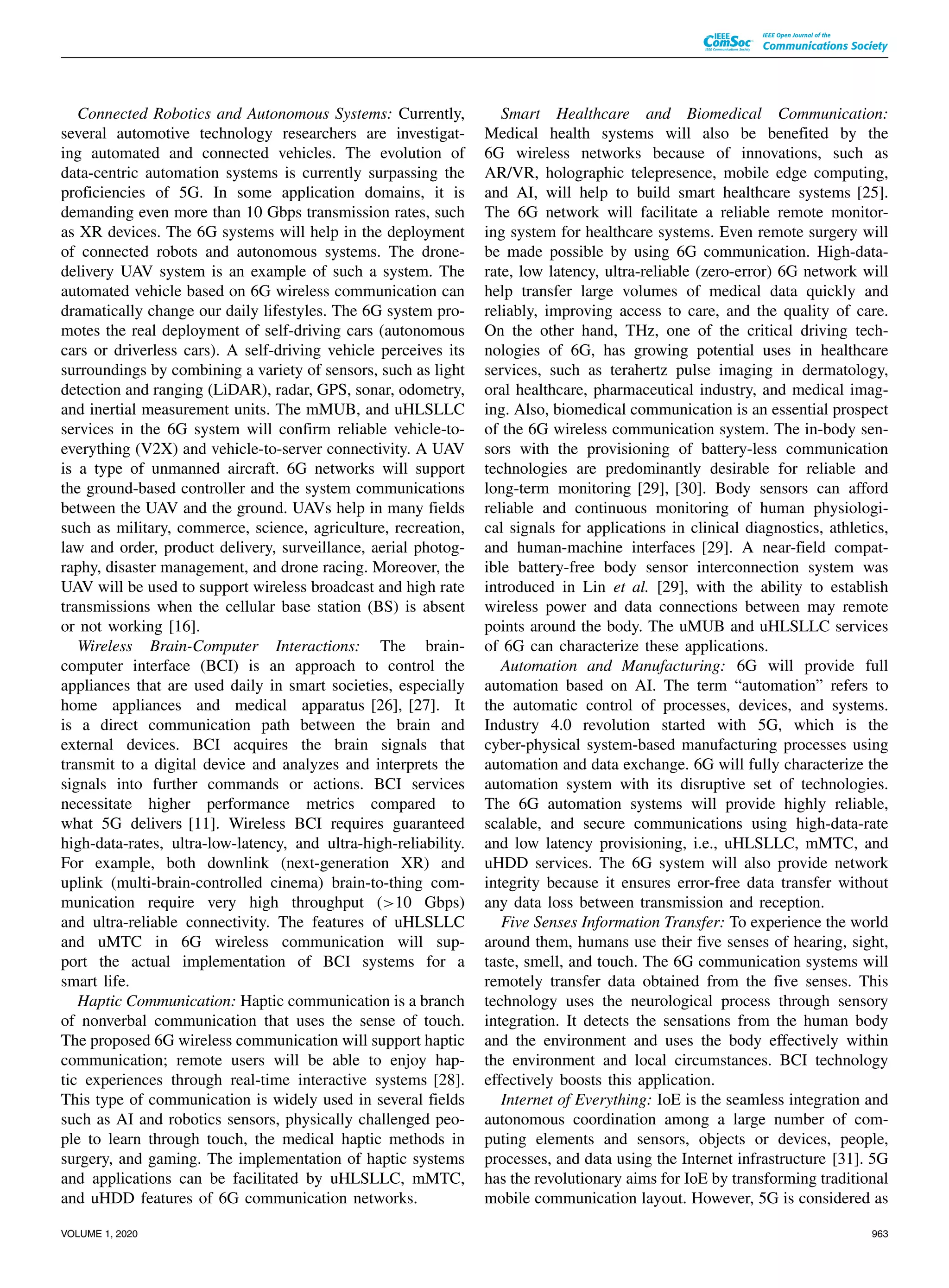 Connected Robotics and Autonomous Systems: Currently,
several automotive technology researchers are investigat-
ing automated and connected vehicles. The evolution of
data-centric automation systems is currently surpassing the
proficiencies of 5G. In some application domains, it is
demanding even more than 10 Gbps transmission rates, such
as XR devices. The 6G systems will help in the deployment
of connected robots and autonomous systems. The drone-
delivery UAV system is an example of such a system. The
automated vehicle based on 6G wireless communication can
dramatically change our daily lifestyles. The 6G system pro-
motes the real deployment of self-driving cars (autonomous
cars or driverless cars). A self-driving vehicle perceives its
surroundings by combining a variety of sensors, such as light
detection and ranging (LiDAR), radar, GPS, sonar, odometry,
and inertial measurement units. The mMUB, and uHLSLLC
services in the 6G system will confirm reliable vehicle-to-
everything (V2X) and vehicle-to-server connectivity. A UAV
is a type of unmanned aircraft. 6G networks will support
the ground-based controller and the system communications
between the UAV and the ground. UAVs help in many fields
such as military, commerce, science, agriculture, recreation,
law and order, product delivery, surveillance, aerial photog-
raphy, disaster management, and drone racing. Moreover, the
UAV will be used to support wireless broadcast and high rate
transmissions when the cellular base station (BS) is absent
or not working [16].
Wireless Brain-Computer Interactions: The brain-
computer interface (BCI) is an approach to control the
appliances that are used daily in smart societies, especially
home appliances and medical apparatus [26], [27]. It
is a direct communication path between the brain and
external devices. BCI acquires the brain signals that
transmit to a digital device and analyzes and interprets the
signals into further commands or actions. BCI services
necessitate higher performance metrics compared to
what 5G delivers [11]. Wireless BCI requires guaranteed
high-data-rates, ultra-low-latency, and ultra-high-reliability.
For example, both downlink (next-generation XR) and
uplink (multi-brain-controlled cinema) brain-to-thing com-
munication require very high throughput (>10 Gbps)
and ultra-reliable connectivity. The features of uHLSLLC
and uMTC in 6G wireless communication will sup-
port the actual implementation of BCI systems for a
smart life.
Haptic Communication: Haptic communication is a branch
of nonverbal communication that uses the sense of touch.
The proposed 6G wireless communication will support haptic
communication; remote users will be able to enjoy hap-
tic experiences through real-time interactive systems [28].
This type of communication is widely used in several fields
such as AI and robotics sensors, physically challenged peo-
ple to learn through touch, the medical haptic methods in
surgery, and gaming. The implementation of haptic systems
and applications can be facilitated by uHLSLLC, mMTC,
and uHDD features of 6G communication networks.
Smart Healthcare and Biomedical Communication:
Medical health systems will also be benefited by the
6G wireless networks because of innovations, such as
AR/VR, holographic telepresence, mobile edge computing,
and AI, will help to build smart healthcare systems [25].
The 6G network will facilitate a reliable remote monitor-
ing system for healthcare systems. Even remote surgery will
be made possible by using 6G communication. High-data-
rate, low latency, ultra-reliable (zero-error) 6G network will
help transfer large volumes of medical data quickly and
reliably, improving access to care, and the quality of care.
On the other hand, THz, one of the critical driving tech-
nologies of 6G, has growing potential uses in healthcare
services, such as terahertz pulse imaging in dermatology,
oral healthcare, pharmaceutical industry, and medical imag-
ing. Also, biomedical communication is an essential prospect
of the 6G wireless communication system. The in-body sen-
sors with the provisioning of battery-less communication
technologies are predominantly desirable for reliable and
long-term monitoring [29], [30]. Body sensors can afford
reliable and continuous monitoring of human physiologi-
cal signals for applications in clinical diagnostics, athletics,
and human-machine interfaces [29]. A near-field compat-
ible battery-free body sensor interconnection system was
introduced in Lin et al. [29], with the ability to establish
wireless power and data connections between may remote
points around the body. The uMUB and uHLSLLC services
of 6G can characterize these applications.
Automation and Manufacturing: 6G will provide full
automation based on AI. The term “automation” refers to
the automatic control of processes, devices, and systems.
Industry 4.0 revolution started with 5G, which is the
cyber-physical system-based manufacturing processes using
automation and data exchange. 6G will fully characterize the
automation system with its disruptive set of technologies.
The 6G automation systems will provide highly reliable,
scalable, and secure communications using high-data-rate
and low latency provisioning, i.e., uHLSLLC, mMTC, and
uHDD services. The 6G system will also provide network
integrity because it ensures error-free data transfer without
any data loss between transmission and reception.
Five Senses Information Transfer: To experience the world
around them, humans use their five senses of hearing, sight,
taste, smell, and touch. The 6G communication systems will
remotely transfer data obtained from the five senses. This
technology uses the neurological process through sensory
integration. It detects the sensations from the human body
and the environment and uses the body effectively within
the environment and local circumstances. BCI technology
effectively boosts this application.
Internet of Everything: IoE is the seamless integration and
autonomous coordination among a large number of com-
puting elements and sensors, objects or devices, people,
processes, and data using the Internet infrastructure [31]. 5G
has the revolutionary aims for IoE by transforming traditional
mobile communication layout. However, 5G is considered as
VOLUME 1, 2020 963
 