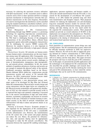 CHOWDHURY et al.: 6G WIRELESS COMMUNICATION SYSTEMS
necessary for achieving the maximum resource utilization
with QoS maximization. At 6G, researchers need to address
concerns such as how to share spectrum and how to manage
spectrum mechanisms in heterogeneous networks that syn-
chronize transmissions on the same frequency. Researchers
also need to investigate how the interference can be cancelled
using the standard interference cancellation methods, such as
parallel interference cancellation, and successive interference
cancellation.
Beam Management in THz Communications:
Beamforming through large MIMO systems is a promising
technology for supporting high-data-rate communications.
However, beam management in sub-mmWave, that is,
the THz band is challenging because of the propagation
characteristics of the sub-mmWave. Hence, efficient beam
management against unfavorable propagation characteristics
will be challenging for massive MIMO systems [39].
Moreover, for seamless handover, it is also important to
choose the optimal beam efficiently in high-speed vehicular
systems.
Physical-Layer Security: 6G networks are human-centric
because human-centric communications are the most impor-
tant among many 6G applications [86]. Consequently, secu-
rity, secrecy, and privacy should be the key features of 6G
networks. 5G systems persist several security challenges in
terms of decentralization, transparency, data interoperabil-
ity, and network privacy vulnerabilities. In 6G, the current
methods of regulation and process of privacy and security are
not enough to maintain the physical safety of the network.
Traditional encryption algorithms based on the Rivest–
Shamir–Adleman (RSA) public-key cryptosystems provide
transmission security and secrecy in 5G networks [86].
However, the RSA cryptosystems became insecure under
the pressure of Big Data and AI technologies.
As a consequence, a new physical-layer privacy tech-
nique needs to be developed for Big Data and AI-based
future 6G communication. Physical-layer security design and
secure interactions with the upper layers are compulsory in
6G. Physical security technologies and quantum key distribu-
tion via VLC are vital solutions to provide security in 6G. It
is expected that large-scale quantum computing is increased
due to the massive development of edge and cloud infras-
tructures, asymmetric cryptography can increase its research
interest in this area. Utilization of machine learning in auto-
mated security in the field of network virtualization and
softwarization will help to detect and prevent attacks in an
optimal way.
Planning of Economic Prospect: Economic prospect is
also important for the deployment of 6G communication.
A new implementation of 6G will cause a considerable
network infrastructure cost. However, the transformation
of the 5G system into a 6G system and proper planning
can reduce the cost. Hence, the potential for infrastruc-
ture, data, and spectrum sharing must be appropriately
investigated to make the 6G network cost-effective. The
interaction between the expected 6G enabling technologies,
applications, spectrum regulation, and business models, as
well as the smooth transformation from the 5G to 6G, is very
crucial for the development of cost-effective 6G systems.
Patwary et al. [89] studied the potential long and short
term transformative and disruptive impacts. Their proposed
solutions for reducing the deployment cost and developing
long-term sustainable business models for network infras-
tructure sharing, public infrastructure sharing, radio spectrum
sharing, and data sharing can be very much useful for
the expected 6G communication systems. Their proposed
method can provide an overall reduction of 40–60% in the
deployment cost compared to the anticipated cost. Therefore,
the possible solution to shrink the deployment costs can be
designated as the sharing of infrastructure, neutral hosting,
and location-based spectrum licensing.
VIII. CONCLUSION
Each generation of communication system brings new and
exciting features. The 5G communication system, which will
be officially launched worldwide in 2020, has impressive
features. However, 5G will not be able to support the grow-
ing demand for wireless communication in 2030 entirely.
Therefore, 6G needs to be rolled out. Research on 6G is
still in its infancy and the study phase. This paper envisions
the prospects and ways to reach the goal of 6G communica-
tion. In this paper, we presented the possible applications and
the technologies to be deployed for 6G communication. We
also described the possible challenges and research direc-
tions to reach the goals for 6G. Besides clarifying the vision
and goal of 6G communications, we have stated the various
technologies that can be used for 6G communication.
REFERENCES
[1] S. Mumtaz et al., “Terahertz communication for vehicular networks,”
IEEE Trans. Veh. Technol., vol. 66, no. 7, pp. 5617–5625, Jul. 2017.
[2] “IMT traffic estimates for the years 2020 to 2030,” Int. Telecommun.
Union, ITU-Recommedation M.2370-0, Jul. 2015.
[3] S. J. Nawaz, S. K. Sharma, S. Wyne, M. N. Patwary, and
M. Asaduzzaman, “Quantum machine learning for 6G communica-
tion networks: State-of-the-art and vision for the future,” IEEE Access,
vol. 7, pp. 46317–46350, 2019.
[4] M. Giordani, M. Polese, M. Mezzavilla, S. Rangan, and M. Zorzi,
“Toward 6G networks: Use cases and technologies,” IEEE Commun.
Mag., vol. 58, no. 3, pp. 55–61, Mar. 2020.
[5] M. Shafi et al., “5G: A tutorial overview of standards, trials, chal-
lenges, deployment, and practice,” IEEE J. Sel. Areas Commun.,
vol. 35, no. 6, pp. 1201–1221, Jun. 2017.
[6] D. Zhang, Z. Zhou, S. Mumtaz, J. Rodriguez, and T. Sato, “One
integrated energy efficiency proposal for 5G IoT communications,”
IEEE Internet Things J., vol. 3, no. 6, pp. 1346–1354, Dec. 2016.
[7] M. Jaber, M. A. Imran, R. Tafazolli, and A. Tukmanov, “5G backhaul
challenges and emerging research directions: A survey,” IEEE Access,
vol. 4, pp. 1743–1766, 2016.
[8] J. G. Andrews et al., “What will 5G be?” IEEE J. Sel. Areas Commun.,
vol. 32, no. 6, pp. 1065–1082, Jun. 2014.
[9] H. Viswanathan and P. E. Mogensen, “Communications in the 6G
era,” IEEE Access, vol. 8, pp. 57063–57074, 2020.
[10] E. C. Strinati et al., “6G: The next frontier: From holographic mes-
saging to artificial intelligence using subterahertz and visible light
communication,” IEEE Veh. Technol. Mag., vol. 14, no. 3, pp. 42–50,
Sep. 2019.
[11] W. Saad, M. Bennis, and M. Chen, “A vision of 6G wireless systems:
Applications, trends, technologies, and open research problems,” IEEE
Netw., vol. 34, no. 3, pp. 134–142, May/Jun. 2020.
972 VOLUME 1, 2020
 