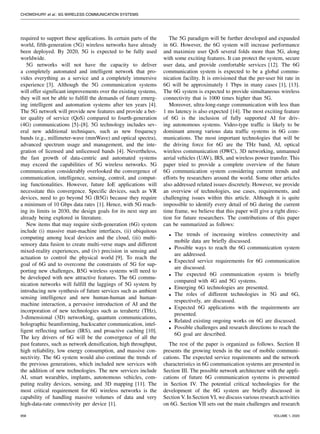 CHOWDHURY et al.: 6G WIRELESS COMMUNICATION SYSTEMS
required to support these applications. In certain parts of the
world, fifth-generation (5G) wireless networks have already
been deployed. By 2020, 5G is expected to be fully used
worldwide.
5G networks will not have the capacity to deliver
a completely automated and intelligent network that pro-
vides everything as a service and a completely immersive
experience [3]. Although the 5G communication systems
will offer significant improvements over the existing systems,
they will not be able to fulfill the demands of future emerg-
ing intelligent and automation systems after ten years [4].
The 5G network will provide new features and provide a bet-
ter quality of service (QoS) compared to fourth-generation
(4G) communications [5]–[8]. 5G technology includes sev-
eral new additional techniques, such as new frequency
bands (e.g., millimeter-wave (mmWave) and optical spectra),
advanced spectrum usage and management, and the inte-
gration of licensed and unlicensed bands [4]. Nevertheless,
the fast growth of data-centric and automated systems
may exceed the capabilities of 5G wireless networks. 5G
communication considerably overlooked the convergence of
communication, intelligence, sensing, control, and comput-
ing functionalities. However, future IoE applications will
necessitate this convergence. Specific devices, such as VR
devices, need to go beyond 5G (B5G) because they require
a minimum of 10 Gbps data rates [1]. Hence, with 5G reach-
ing its limits in 2030, the design goals for its next step are
already being explored in literature.
New items that may require sixth-generation (6G) system
include (i) massive man-machine interfaces, (ii) ubiquitous
computing among local devices and the cloud, (iii) multi-
sensory data fusion to create multi-verse maps and different
mixed-reality experiences, and (iv) precision in sensing and
actuation to control the physical world [9]. To reach the
goal of 6G and to overcome the constraints of 5G for sup-
porting new challenges, B5G wireless systems will need to
be developed with new attractive features. The 6G commu-
nication networks will fulfill the laggings of 5G system by
introducing new synthesis of future services such as ambient
sensing intelligence and new human-human and human-
machine interaction, a pervasive introduction of AI and the
incorporation of new technologies such as terahertz (THz),
3-dimensional (3D) networking, quantum communications,
holographic beamforming, backscatter communication, intel-
ligent reflecting surface (IRS), and proactive caching [10].
The key drivers of 6G will be the convergence of all the
past features, such as network densification, high throughput,
high reliability, low energy consumption, and massive con-
nectivity. The 6G system would also continue the trends of
the previous generations, which included new services with
the addition of new technologies. The new services include
AI, smart wearables, implants, autonomous vehicles, com-
puting reality devices, sensing, and 3D mapping [11]. The
most critical requirement for 6G wireless networks is the
capability of handling massive volumes of data and very
high-data-rate connectivity per device [1].
The 5G paradigm will be further developed and expanded
in 6G. However, the 6G system will increase performance
and maximize user QoS several folds more than 5G, along
with some exciting features. It can protect the system, secure
user data, and provide comfortable services [12]. The 6G
communication system is expected to be a global commu-
nication facility. It is envisioned that the per-user bit rate in
6G will be approximately 1 Tbps in many cases [1], [13].
The 6G system is expected to provide simultaneous wireless
connectivity that is 1000 times higher than 5G.
Moreover, ultra-long-range communication with less than
1 ms latency is also expected [14]. The most exciting feature
of 6G is the inclusion of fully supported AI for driv-
ing autonomous systems. Video-type traffic is likely to be
dominant among various data traffic systems in 6G com-
munications. The most important technologies that will be
the driving force for 6G are the THz band, AI, optical
wireless communication (OWC), 3D networking, unmanned
aerial vehicles (UAV), IRS, and wireless power transfer. This
paper tried to provide a complete overview of the future
6G communication system considering current trends and
efforts by researchers around the world. Some other articles
also addressed related issues discretely. However, we provide
an overview of technologies, use cases, requirements, and
challenging issues within this article. Although it is quite
impossible to identify every detail of 6G during the current
time frame, we believe that this paper will give a right direc-
tion for future researchers. The contributions of this paper
can be summarized as follows:
• The trends of increasing wireless connectivity and
mobile data are briefly discussed.
• Possible ways to reach the 6G communication system
are addressed.
• Expected service requirements for 6G communication
are discussed.
• The expected 6G communication system is briefly
compared with 4G and 5G systems.
• Emerging 6G technologies are presented.
• The roles of different technologies in 5G and 6G,
respectively, are discussed.
• Expected 6G applications with the requirements are
presented.
• Related existing ongoing works on 6G are discussed.
• Possible challenges and research directions to reach the
6G goal are described.
The rest of the paper is organized as follows. Section II
presents the growing trends in the use of mobile communi-
cations. The expected service requirements and the network
characteristics in 6G communication systems are presented in
Section III. The possible network architecture with the appli-
cations of future 6G communication systems is presented
in Section IV. The potential critical technologies for the
development of the 6G system are briefly discussed in
Section V. In Section VI, we discuss various research activities
on 6G. Section VII sets out the main challenges and research
958 VOLUME 1, 2020
 