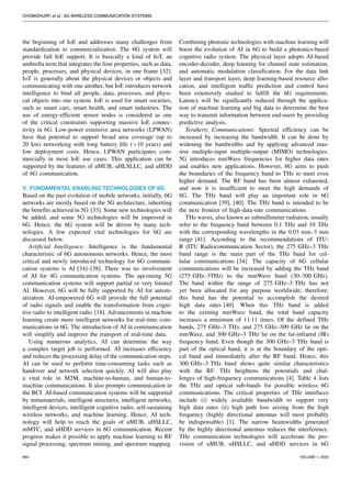 CHOWDHURY et al.: 6G WIRELESS COMMUNICATION SYSTEMS
the beginning of IoE and addresses many challenges from
standardization to commercialization. The 6G system will
provide full IoE support. It is basically a kind of IoT, an
umbrella term that integrates the four properties, such as data,
people, processes, and physical devices, in one frame [32].
IoT is generally about the physical devices or objects and
communicating with one another, but IoE introduces network
intelligence to bind all people, data, processes, and physi-
cal objects into one system. IoE is used for smart societies,
such as smart cars, smart health, and smart industries. The
use of energy-efficient sensor nodes is considered as one
of the critical constraints supporting massive IoE connec-
tivity in 6G. Low-power extensive area networks (LPWAN)
have that potential to support broad area coverage (up to
20 km) networking with long battery life (>10 years) and
low deployment costs. Hence, LPWAN participates com-
mercially in most IoE use cases. This application can be
supported by the features of uMUB, uHLSLLC, and uHDD
of 6G communication.
V. FUNDAMENTAL ENABLING TECHNOLOGIES OF 6G
Based on the past evolution of mobile networks, initially, 6G
networks are mostly based on the 5G architecture, inheriting
the benefits achieved in 5G [33]. Some new technologies will
be added, and some 5G technologies will be improved in
6G. Hence, the 6G system will be driven by many tech-
nologies. A few expected vital technologies for 6G are
discussed below.
Artificial Intelligence: Intelligence is the fundamental
characteristic of 6G autonomous networks. Hence, the most
critical and newly introduced technology for 6G communi-
cation systems is AI [34]–[38]. There was no involvement
of AI for 4G communication systems. The upcoming 5G
communication systems will support partial or very limited
AI. However, 6G will be fully supported by AI for autom-
atization. AI-empowered 6G will provide the full potential
of radio signals and enable the transformation from cogni-
tive radio to intelligent radio [18]. Advancements in machine
learning create more intelligent networks for real-time com-
munications in 6G. The introduction of AI in communication
will simplify and improve the transport of real-time data.
Using numerous analytics, AI can determine the way
a complex target job is performed. AI increases efficiency
and reduces the processing delay of the communication steps.
AI can be used to perform time-consuming tasks such as
handover and network selection quickly. AI will also play
a vital role in M2M, machine-to-human, and human-to-
machine communications. It also prompts communication in
the BCI. AI-based communication systems will be supported
by metamaterials, intelligent structures, intelligent networks,
intelligent devices, intelligent cognitive radio, self-sustaining
wireless networks, and machine learning. Hence, AI tech-
nology will help to reach the goals of uMUB, uHSLLC,
mMTC, and uHDD services in 6G communication. Recent
progress makes it possible to apply machine learning to RF
signal processing, spectrum mining, and spectrum mapping.
Combining photonic technologies with machine learning will
boost the evolution of AI in 6G to build a photonics-based
cognitive radio system. The physical layer adopts AI-based
encoder-decoder, deep learning for channel state estimation,
and automatic modulation classification. For the data link
layer and transport layer, deep learning-based resource allo-
cation, and intelligent traffic prediction and control have
been extensively studied to fulfill the 6G requirements.
Latency will be significantly reduced through the applica-
tion of machine learning and big data to determine the best
way to transmit information between end-users by providing
predictive analysis.
Terahertz Communications: Spectral efficiency can be
increased by increasing the bandwidth. It can be done by
widening the bandwidths and by applying advanced mas-
sive multiple-input multiple-output (MIMO) technologies.
5G introduces mmWave frequencies for higher data rates
and enables new applications. However, 6G aims to push
the boundaries of the frequency band to THz to meet even
higher demand. The RF band has been almost exhausted,
and now it is insufficient to meet the high demands of
6G. The THz band will play an important role in 6G
communication [39], [40]. The THz band is intended to be
the next frontier of high-data-rate communications.
THz waves, also known as submillimeter radiation, usually
refer to the frequency band between 0.1 THz and 10 THz
with the corresponding wavelengths in the 0.03 mm–3 mm
range [41]. According to the recommendations of ITU-
R (ITU Radiocommunication Sector), the 275 GHz–3 THz
band range is the main part of the THz band for cel-
lular communications [34]. The capacity of 6G cellular
communications will be increased by adding the THz band
(275 GHz–3THz) to the mmWave band (30–300 GHz).
The band within the range of 275 GHz–3 THz has not
yet been allocated for any purpose worldwide; therefore,
this band has the potential to accomplish the desired
high data rates [40]. When this THz band is added
to the existing mmWave band, the total band capacity
increases a minimum of 11.11 times. Of the defined THz
bands, 275 GHz–3 THz, and 275 GHz–300 GHz lie on the
mmWave, and 300 GHz–3 THz lie on the far-infrared (IR)
frequency band. Even though the 300 GHz–3 THz band is
part of the optical band, it is at the boundary of the opti-
cal band and immediately after the RF band. Hence, this
300 GHz–3 THz band shows quite similar characteristics
with the RF. THz heightens the potentials and chal-
lenges of high-frequency communications [4]. Table 4 lists
the THz and optical sub-bands for possible wireless 6G
communications. The critical properties of THz interfaces
include (i) widely available bandwidth to support very
high data rates (ii) high path loss arising from the high
frequency (highly directional antennas will most probably
be indispensable) [1]. The narrow beamwidths generated
by the highly directional antennas reduces the interference.
THz communication technologies will accelerate the pro-
vision of uMUB, uHSLLC, and uHDD services in 6G
964 VOLUME 1, 2020
 