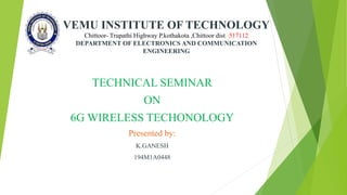VEMU INSTITUTE OF TECHNOLOGY
Chittoor- Trupathi Highway P.kothakota ,Chittoor dist.-517112
DEPARTMENT OF ELECTRONICS AND COMMUNICATION
ENGINEERING
TECHNICAL SEMINAR
ON
6G WIRELESS TECHONOLOGY
Presented by:
K.GANESH
194M1A0448
 
