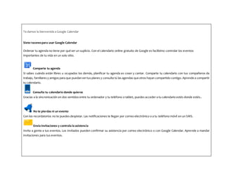 Te damos la bienvenida a Google Calendar
Siete razonespara usar Google Calendar
Ordenar tu agenda no tiene por qué ser un suplicio. Con el calendario online gratuito de Google es facilísimo controlar los eventos
importantes de tu vida en un solo sitio.
Comparte tu agenda
Si sabes cuándo están libres u ocupados los demás, planificar tu agenda es coser y cantar. Comparte tu calendario con tus compañeros de
trabajo, familiares y amigos para que puedanvertus planes y consulta tú las agendas que otros hayan compartido contigo. Aprende a compartir
tu calendario.
Consulta tu calendario donde quieras
Gracias a la sincronización en dos sentidos entre tu ordenador y tu teléfono o tablet, puedes acceder a tu calendario estés donde estés..
No te pierdas ni un evento
Con los recordatorios no te puedes despistar. Las notificaciones te llegan por correo electrónico o a tu teléfono móvil en un SMS.
Envía invitaciones y controla la asistencia
Invita a gente a tus eventos. Los invitados pueden confirmar su asistencia por correo electrónico o con Google Calendar. Aprende a mandar
invitaciones para tus eventos.
 