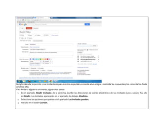 Google Calendar te permite crearinvitaciones para eventos especiales,enviarlas atus amigos y controlar las respuestasylos comentarios desde
un único sitio.
Para invitar a alguien a un evento, sigue estos pasos:
1. En el apartado Añadir Invitados de la derecha, escribe las direcciones de correo electrónico de tus invitados (una a una) y haz clic
en Añadir. Los invitados aparecerán en el apartado de debajo: Añadidos.
2. Selecciona las opciones que quieras en el apartado Los invitados pueden.
3. Haz clic en el botón Guardar.
 
