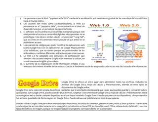 5. Las personas crean la Web “popularizan la Web” mediante la socialización y el movimiento gradual de los miembros del mundo físico
hacia el mundo online.
6. Los usuarios son vistos como co-desarrolladores, la Web 2.0
permanece en el “perpetuo beta”, se encontrará en el nivel de
desarrollo beta por un periodo de tiempo indefinido.
7. El software se encuentra en un nivel más avanzando porque este
nivel permite el accesoa contenidos digitales a los que antes no se
podía llegar. Esta idea es similar a la del concepto del “Long Tail”,
que se centra en el contenido menos popular al que antes no se
podía tener acceso.
8. La expansiónde códigos para poder modificar las aplicaciones web
(como Google hace con las aplicaciones de Google Maps) permite
a los individuos, que no tienen porque ser profesionales de los
ordenadores, combinar diferentes aplicaciones para crear nuevas.
9. La Web 2.0 ha adoptado una estructura de participación que
alientan a los usuarios mejorar la aplicación mientras la utilizan, en
vez de mantenerla rígida y controlada.
10. El aumento de la organización de la información enfatiza el uso
amistoso de la misma a través de los enlaces. Gracias al fenómeno social del etiquetado cada vez es más fácil accedera la información.
Google Drive te ofrece un único lugar para administrar todos tus archivos, incluidos los
archivos de Google Docs, Hojas de cálculo y Presentaciones, además de otros tipos de
documentos de Google online.
Google Drive es tu colección propia de archivos y carpetas que te acompaña dondequiera que vayas: aquí puedes guardar y compartir todo lo
que quieras. Con Google Drive,puedesaccederatus archivos, carpetas y documentos de Google Docs,Hojas de cálculo yPresentaciones desde
un navegador web o desde cualquier dispositivo enel que hayas instalado Google Drive.Pase lo que pase contus dispositivos, siempre tendrás
tus archivos guardados de forma segura en Google Drive. Puedes almacenar prácticamente todo lo que quieras.
Puedesutilizar Google Drive para almacenar todo tipo de archivos, incluidos documentos, presentaciones,música,fotos y vídeos. Puedesabrir
muchostipos de archivo directamente entu navegador,incluidos los archivos PDF,archivos Microsoft Office,vídeosde alta definición ymuchos
tipos de archivos de imagen, aunque no tengas instalado el programa correspondiente en tu ordenador.
 