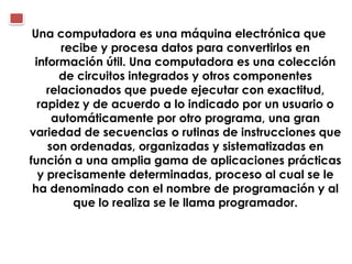 Una computadora es una máquina electrónica que
       recibe y procesa datos para convertirlos en
 información útil. Una computadora es una colección
      de circuitos integrados y otros componentes
    relacionados que puede ejecutar con exactitud,
  rapidez y de acuerdo a lo indicado por un usuario o
     automáticamente por otro programa, una gran
variedad de secuencias o rutinas de instrucciones que
    son ordenadas, organizadas y sistematizadas en
función a una amplia gama de aplicaciones prácticas
  y precisamente determinadas, proceso al cual se le
 ha denominado con el nombre de programación y al
         que lo realiza se le llama programador.
 