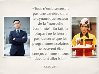 «Tous n’embrasseront
pas une carrière dans
le dynamique secteur
de la “nouvelle
économie”. En fait, la
plupart ne le feront
pas, de sorte que les
programmes scolaires
ne peuvent être
conçus comme si tous
devaient aller loin
»

 
[OCDE 2001]
 