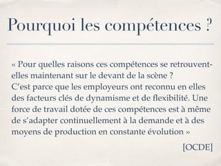 Pourquoi les compétences ?
« Pour quelles raisons ces compétences se retrouvent-
elles maintenant sur le devant de la scène ?
 
C’est parce que les employeurs ont reconnu en elles
des facteurs clés de dynamisme et de
fl
exibilité. Une
force de travail dotée de ces compétences est à même
de s’adapter continuellement à la demande et à des
moyens de production en constante évolution 
»

[OCDE]
 