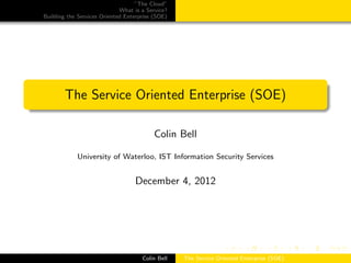 ”The Cloud”
What is a Service?
Building the Services Oriented Enterprise (SOE)
The Service Oriented Enterprise (SOE)
Colin Bell
University of Waterloo, IST Information Security Services
December 4, 2012
Colin Bell The Service Oriented Enterprise (SOE)
 