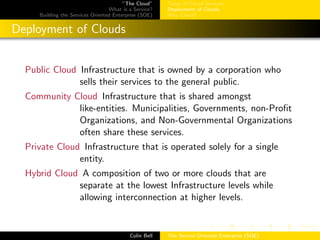 ”The Cloud”
What is a Service?
Building the Services Oriented Enterprise (SOE)
Types of Cloud Services
Deployment of Clouds
Why Cloud?
Deployment of Clouds
Public Cloud Infrastructure that is owned by a corporation who
sells their services to the general public.
Community Cloud Infrastructure that is shared amongst
like-entities. Municipalities, Governments, non-Proﬁt
Organizations, and Non-Governmental Organizations
often share these services.
Private Cloud Infrastructure that is operated solely for a single
entity.
Hybrid Cloud A composition of two or more clouds that are
separate at the lowest Infrastructure levels while
allowing interconnection at higher levels.
Colin Bell The Service Oriented Enterprise (SOE)
 