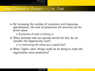 ”The Cloud”
What is a Service?
Building the Services Oriented Enterprise (SOE)
Types of Cloud Services
Deployment of Clouds
Why Cloud?
Value Generation (Impact++) vs. Cost
By increasing the number of customers and improving
specialization, the cost of production (of services) can be
driven down.
Economies of scale is kicking in.
When someone else can provide service for less, do we
consider the Opportunity Cost?
Is maintaining the status quo a good idea?
What ’higher value’ things could we be doing to make the
organization more productive?
Colin Bell The Service Oriented Enterprise (SOE)
 