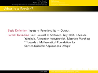 ”The Cloud”
What is a Service?
Building the Services Oriented Enterprise (SOE)
Deﬁnitions
Practical Deﬁnition
Graphical Representation
What is a Service?
Basic Deﬁnition Inputs + Functionality = Output
Formal Deﬁnition See: Journal of Software, July 2006 >Aliaksei
Yanchuk, Alexander Ivanyukovich, Maurizio Marchese
”Towards a Mathematical Foundation for
Service-Oriented Applications Design”
Colin Bell The Service Oriented Enterprise (SOE)
 