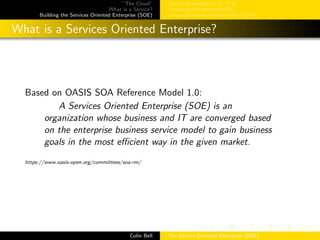 ”The Cloud”
What is a Service?
Building the Services Oriented Enterprise (SOE)
Service Management w/ ITIL
Enterprise Architecture (EA)
Service-Oriented Architectures (SOA)
What is a Services Oriented Enterprise?
Based on OASIS SOA Reference Model 1.0:
A Services Oriented Enterprise (SOE) is an
organization whose business and IT are converged based
on the enterprise business service model to gain business
goals in the most eﬃcient way in the given market.
https://www.oasis-open.org/committees/soa-rm/
Colin Bell The Service Oriented Enterprise (SOE)
 