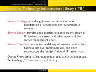 ”The Cloud”
What is a Service?
Building the Services Oriented Enterprise (SOE)
Service Management w/ ITIL
Enterprise Architecture (EA)
Service-Oriented Architectures (SOA)
Information Technology Infrastructure Library (ITIL)
Service Strategy provides guidance on clariﬁcation and
prioritization of service-provider investments in
services.
Service Design provides good-practice guidance on the design of
IT services, processes, and other aspects of the
service management eﬀort.
Service Transition relates to the delivery of services required by a
business into live/operational use, and often
encompasses the ”project” side of IT rather than.
Quotes From: http://en.wikipedia.org/wiki/Information_
Technology_Infrastructure_Library
Colin Bell The Service Oriented Enterprise (SOE)
 