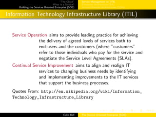 ”The Cloud”
What is a Service?
Building the Services Oriented Enterprise (SOE)
Service Management w/ ITIL
Enterprise Architecture (EA)
Service-Oriented Architectures (SOA)
Information Technology Infrastructure Library (ITIL)
Service Operation aims to provide leading practice for achieving
the delivery of agreed levels of services both to
end-users and the customers (where ”customers”
refer to those individuals who pay for the service and
negotiate the Service Level Agreements (SLAs).
Continual Service Improvement aims to align and realign IT
services to changing business needs by identifying
and implementing improvements to the IT services
that support the business processes.
Quotes From: http://en.wikipedia.org/wiki/Information_
Technology_Infrastructure_Library
Colin Bell The Service Oriented Enterprise (SOE)
 