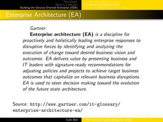 ”The Cloud”
What is a Service?
Building the Services Oriented Enterprise (SOE)
Service Management w/ ITIL
Enterprise Architecture (EA)
Service-Oriented Architectures (SOA)
Enterprise Architecture (EA)
Gartner:
Enterprise architecture (EA) is a discipline for
proactively and holistically leading enterprise responses to
disruptive forces by identifying and analyzing the
execution of change toward desired business vision and
outcomes. EA delivers value by presenting business and
IT leaders with signature-ready recommendations for
adjusting policies and projects to achieve target business
outcomes that capitalize on relevant business disruptions.
EA is used to steer decision making toward the evolution
of the future state architecture.
Source: http://www.gartner.com/it-glossary/
enterprise-architecture-ea/
Colin Bell The Service Oriented Enterprise (SOE)
 
