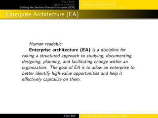 ”The Cloud”
What is a Service?
Building the Services Oriented Enterprise (SOE)
Service Management w/ ITIL
Enterprise Architecture (EA)
Service-Oriented Architectures (SOA)
Enterprise Architecture (EA)
Human readable:
Enterprise architecture (EA) is a discipline for
taking a structured approach to studying, documenting,
designing, planning, and facilitating change within an
organization. The goal of EA is to allow an enterprise to
better identify high-value opportunities and help it
eﬀectively capitalize on them.
Colin Bell The Service Oriented Enterprise (SOE)
 