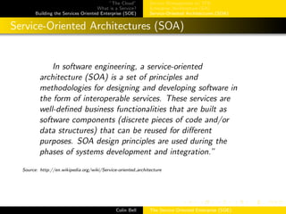 ”The Cloud”
What is a Service?
Building the Services Oriented Enterprise (SOE)
Service Management w/ ITIL
Enterprise Architecture (EA)
Service-Oriented Architectures (SOA)
Service-Oriented Architectures (SOA)
In software engineering, a service-oriented
architecture (SOA) is a set of principles and
methodologies for designing and developing software in
the form of interoperable services. These services are
well-deﬁned business functionalities that are built as
software components (discrete pieces of code and/or
data structures) that can be reused for diﬀerent
purposes. SOA design principles are used during the
phases of systems development and integration.”
Source: http://en.wikipedia.org/wiki/Service-oriented architecture
Colin Bell The Service Oriented Enterprise (SOE)
 
