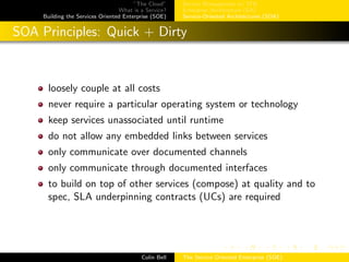 ”The Cloud”
What is a Service?
Building the Services Oriented Enterprise (SOE)
Service Management w/ ITIL
Enterprise Architecture (EA)
Service-Oriented Architectures (SOA)
SOA Principles: Quick + Dirty
loosely couple at all costs
never require a particular operating system or technology
keep services unassociated until runtime
do not allow any embedded links between services
only communicate over documented channels
only communicate through documented interfaces
to build on top of other services (compose) at quality and to
spec, SLA underpinning contracts (UCs) are required
Colin Bell The Service Oriented Enterprise (SOE)
 