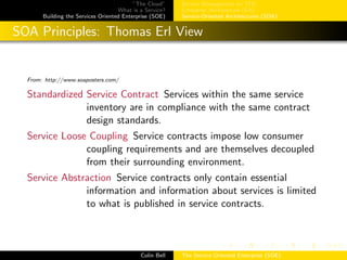 ”The Cloud”
What is a Service?
Building the Services Oriented Enterprise (SOE)
Service Management w/ ITIL
Enterprise Architecture (EA)
Service-Oriented Architectures (SOA)
SOA Principles: Thomas Erl View
From: http://www.soaposters.com/
Standardized Service Contract Services within the same service
inventory are in compliance with the same contract
design standards.
Service Loose Coupling Service contracts impose low consumer
coupling requirements and are themselves decoupled
from their surrounding environment.
Service Abstraction Service contracts only contain essential
information and information about services is limited
to what is published in service contracts.
Colin Bell The Service Oriented Enterprise (SOE)
 