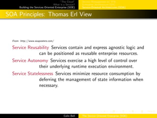 ”The Cloud”
What is a Service?
Building the Services Oriented Enterprise (SOE)
Service Management w/ ITIL
Enterprise Architecture (EA)
Service-Oriented Architectures (SOA)
SOA Principles: Thomas Erl View
From: http://www.soaposters.com/
Service Reusability Services contain and express agnostic logic and
can be positioned as reusable enterprise resources.
Service Autonomy Services exercise a high level of control over
their underlying runtime execution environment.
Service Statelessness Services minimize resource consumption by
deferring the management of state information when
necessary.
Colin Bell The Service Oriented Enterprise (SOE)
 