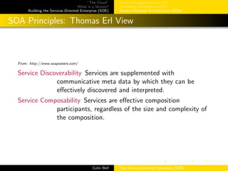”The Cloud”
What is a Service?
Building the Services Oriented Enterprise (SOE)
Service Management w/ ITIL
Enterprise Architecture (EA)
Service-Oriented Architectures (SOA)
SOA Principles: Thomas Erl View
From: http://www.soaposters.com/
Service Discoverability Services are supplemented with
communicative meta data by which they can be
eﬀectively discovered and interpreted.
Service Composability Services are eﬀective composition
participants, regardless of the size and complexity of
the composition.
Colin Bell The Service Oriented Enterprise (SOE)
 