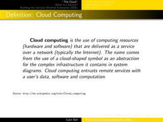 ”The Cloud”
What is a Service?
Building the Services Oriented Enterprise (SOE)
Types of Cloud Services
Deployment of Clouds
Why Cloud?
Deﬁnition: Cloud Computing
Cloud computing is the use of computing resources
(hardware and software) that are delivered as a service
over a network (typically the Internet). The name comes
from the use of a cloud-shaped symbol as an abstraction
for the complex infrastructure it contains in system
diagrams. Cloud computing entrusts remote services with
a user’s data, software and computation.
Source: http://en.wikipedia.org/wiki/Cloud_computing
Colin Bell The Service Oriented Enterprise (SOE)
 