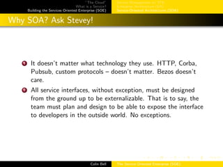 ”The Cloud”
What is a Service?
Building the Services Oriented Enterprise (SOE)
Service Management w/ ITIL
Enterprise Architecture (EA)
Service-Oriented Architectures (SOA)
Why SOA? Ask Stevey!
1 It doesn’t matter what technology they use. HTTP, Corba,
Pubsub, custom protocols – doesn’t matter. Bezos doesn’t
care.
2 All service interfaces, without exception, must be designed
from the ground up to be externalizable. That is to say, the
team must plan and design to be able to expose the interface
to developers in the outside world. No exceptions.
Colin Bell The Service Oriented Enterprise (SOE)
 