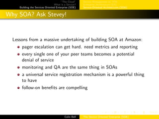 ”The Cloud”
What is a Service?
Building the Services Oriented Enterprise (SOE)
Service Management w/ ITIL
Enterprise Architecture (EA)
Service-Oriented Architectures (SOA)
Why SOA? Ask Stevey!
Lessons from a massive undertaking of building SOA at Amazon:
pager escalation can get hard. need metrics and reporting
every single one of your peer teams becomes a potential
denial of service
monitoring and QA are the same thing in SOAs
a universal service registration mechanism is a powerful thing
to have
follow-on beneﬁts are compelling
Colin Bell The Service Oriented Enterprise (SOE)
 