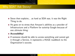 ”The Cloud”
What is a Service?
Building the Services Oriented Enterprise (SOE)
Service Management w/ ITIL
Enterprise Architecture (EA)
Service-Oriented Architectures (SOA)
Why SOA? Ask Stevey!
Steve then explains... as hard as SOA was, it was the Right
Thing to do.
He goes on to stress that Amazon’s abilities as a provider of
Infrastructure and a Platform far outstrip Google because of
one ultimate thing:
Accessibility!
If someone should be able to access something and cannot get
it through a Service, it represents a HUGE roadblock to the
Organization’s success.
Colin Bell The Service Oriented Enterprise (SOE)
 