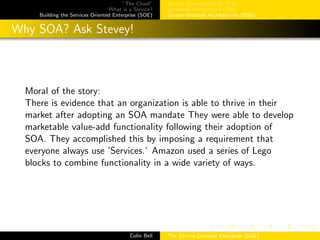 ”The Cloud”
What is a Service?
Building the Services Oriented Enterprise (SOE)
Service Management w/ ITIL
Enterprise Architecture (EA)
Service-Oriented Architectures (SOA)
Why SOA? Ask Stevey!
Moral of the story:
There is evidence that an organization is able to thrive in their
market after adopting an SOA mandate They were able to develop
marketable value-add functionality following their adoption of
SOA. They accomplished this by imposing a requirement that
everyone always use ’Services.’ Amazon used a series of Lego
blocks to combine functionality in a wide variety of ways.
Colin Bell The Service Oriented Enterprise (SOE)
 