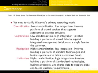 ”The Cloud”
What is a Service?
Building the Services Oriented Enterprise (SOE)
Service Management w/ ITIL
Enterprise Architecture (EA)
Service-Oriented Architectures (SOA)
Governance
From: ”IT Savvy: What Top Executives Must Know to Go from Pain to Gain” by Peter Weill and Jeanne W. Ross
We need to clarify Waterloo’s primary operating model.
Diversiﬁcation Low standardization, low integration– involves
platform of shared services that supports
autonomous business activities.
Coordination Low standardization, high integration– involves
building a platform of shared data to support
integrated management decisions or a single face to
the customer.
Replication High standardization, low integration– involves
building a platform of standard technologies and
business processes to deﬁne a common brand.
Uniﬁcation High standardization, high integration– involves
building a platform of standardized technologies,
business processes, and shared data to support global
end-to-end customer requirements.
Colin Bell The Service Oriented Enterprise (SOE)
 