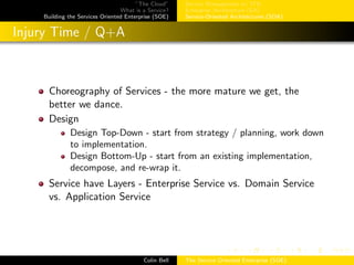 ”The Cloud”
What is a Service?
Building the Services Oriented Enterprise (SOE)
Service Management w/ ITIL
Enterprise Architecture (EA)
Service-Oriented Architectures (SOA)
Injury Time / Q+A
Choreography of Services - the more mature we get, the
better we dance.
Design
Design Top-Down - start from strategy / planning, work down
to implementation.
Design Bottom-Up - start from an existing implementation,
decompose, and re-wrap it.
Service have Layers - Enterprise Service vs. Domain Service
vs. Application Service
Colin Bell The Service Oriented Enterprise (SOE)
 