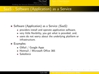 ”The Cloud”
What is a Service?
Building the Services Oriented Enterprise (SOE)
Types of Cloud Services
Deployment of Clouds
Why Cloud?
SaaS - Software (Application) as a Service
Software (Application) as a Service (SaaS):
providers install and operate application software,
very little ﬂexibility, you get what is provided, and;
users do not worry about the underlying platform or
infrastructure.
Examples:
GMail / Google Apps
Hotmail / Microsoft Oﬃce 365
Salesforce
Colin Bell The Service Oriented Enterprise (SOE)
 