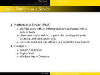 ”The Cloud”
What is a Service?
Building the Services Oriented Enterprise (SOE)
Types of Cloud Services
Deployment of Clouds
Why Cloud?
PaaS - Platform as a Service
Platform as a Service (PaaS):
provides users with an infrastructure pre-conﬁgured with a
suite of tools,
often users are locked into a particular development suite,
database, and Web server, and;
users can build and run software in a controlled environment.
Examples:
Google App Engine
Engine Yard
Windows Azure Compute
Colin Bell The Service Oriented Enterprise (SOE)
 