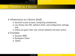 ”The Cloud”
What is a Service?
Building the Services Oriented Enterprise (SOE)
Types of Cloud Services
Deployment of Clouds
Why Cloud?
IaaS - Platform as a Service
Infrastructure as a Service (IaaS):
low-level access to basic computing components,
can choose own OS, software stack, and conﬁguration settings,
and;
clients are given their own virtual networks and data centre.
Examples:
Amazon AWS
Rackspace Cloud
Joyent
Colin Bell The Service Oriented Enterprise (SOE)
 