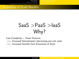 ”The Cloud”
What is a Service?
Building the Services Oriented Enterprise (SOE)
Types of Cloud Services
Deployment of Clouds
Why Cloud?
Economies of Scale Beneﬁts
SaaS >PaaS >IaaS
Why?
Less Complexity + Fewer Features
=⇒ Increased Specialization (decreasing per-unit cost)
=⇒ Increased beneﬁts from Economies of Scale
Colin Bell The Service Oriented Enterprise (SOE)
 