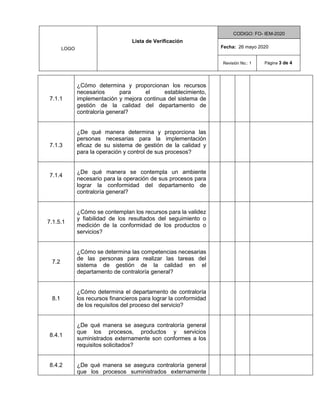 LOGO
Lista de Verificación
CODIGO: FO- IEM-2020
Fecha: 26 mayo 2020
Revisión No.: 1 Página 3 de 4
7.1.1
¿Cómo determina y proporcionan los recursos
necesarios para el establecimiento,
implementación y mejora continua del sistema de
gestión de la calidad del departamento de
contraloría general?
7.1.3
¿De qué manera determina y proporciona las
personas necesarias para la implementación
eficaz de su sistema de gestión de la calidad y
para la operación y control de sus procesos?
7.1.4
¿De qué manera se contempla un ambiente
necesario para la operación de sus procesos para
lograr la conformidad del departamento de
contraloría general?
7.1.5.1
¿Cómo se contemplan los recursos para la validez
y fiabilidad de los resultados del seguimiento o
medición de la conformidad de los productos o
servicios?
7.2
¿Cómo se determina las competencias necesarias
de las personas para realizar las tareas del
sistema de gestión de la calidad en el
departamento de contraloría general?
8.1
¿Cómo determina el departamento de contraloría
los recursos financieros para lograr la conformidad
de los requisitos del proceso del servicio?
8.4.1
¿De qué manera se asegura contraloría general
que los procesos, productos y servicios
suministrados externamente son conformes a los
requisitos solicitados?
8.4.2 ¿De qué manera se asegura contraloría general
que los procesos suministrados externamente
 