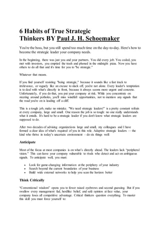 6 Habits of True Strategic
Thinkers BY Paul J. H. Schoemaker
You're the boss, but you still spend too much time on the day-to-day. Here's how to
become the strategic leader your company needs.
In the beginning, there was just you and your partners. You did every job. You coded, you
met with investors, you emptied the trash and phoned in the midnight pizza. Now you have
others to do all that and it's time for you to "be strategic."
Whatever that means.
If you find yourself resisting "being strategic," because it sounds like a fast track to
irrelevance, or vaguely like an excuse to slack off, you're not alone. Every leader's temptation
is to deal with what's directly in front, because it always seems more urgent and concrete.
Unfortunately, if you do that, you put your company at risk. While you concentrate on
steering around potholes, you'll miss windfall opportunities, not to mention any signals that
the road you're on is leading off a cliff.
This is a tough job, make no mistake. "We need strategic leaders!” is a pretty constant refrain
at every company, large and small. One reason the job is so tough: no one really understands
what it entails. It's hard to be a strategic leader if you don't know what strategic leaders are
supposed to do.
After two decades of advising organizations large and small, my colleagues and I have
formed a clear idea of what's required of you in this role. Adaptive strategic leaders — the
kind who thrive in today’s uncertain environment – do six things well:
Anticipate
Most of the focus at most companies is on what’s directly ahead. The leaders lack “peripheral
vision.” This can leave your company vulnerable to rivals who detect and act on ambiguous
signals. To anticipate well, you must:
 Look for game-changing information at the periphery of your industry
 Search beyond the current boundaries of your business
 Build wide external networks to help you scan the horizon better
Think Critically
“Conventional wisdom” opens you to fewer raised eyebrows and second guessing. But if you
swallow every management fad, herdlike belief, and safe opinion at face value, your
company loses all competitive advantage. Critical thinkers question everything. To master
this skill you must force yourself to:
 