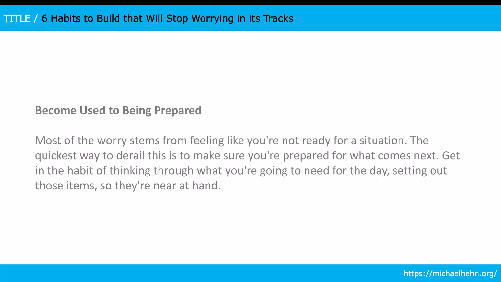 TITLE / 6 Habits to Build that Will Stop Worrying in its Tracks
Become Used to Being Prepared
Most of the worry stems from feeling like you're not ready for a situation. The
quickest way to derail this is to make sure you're prepared for what comes next. Get
in the habit of thinking through what you're going to need for the day, setting out
those items, so they're near at hand.
https://michaelhehn.org/
 