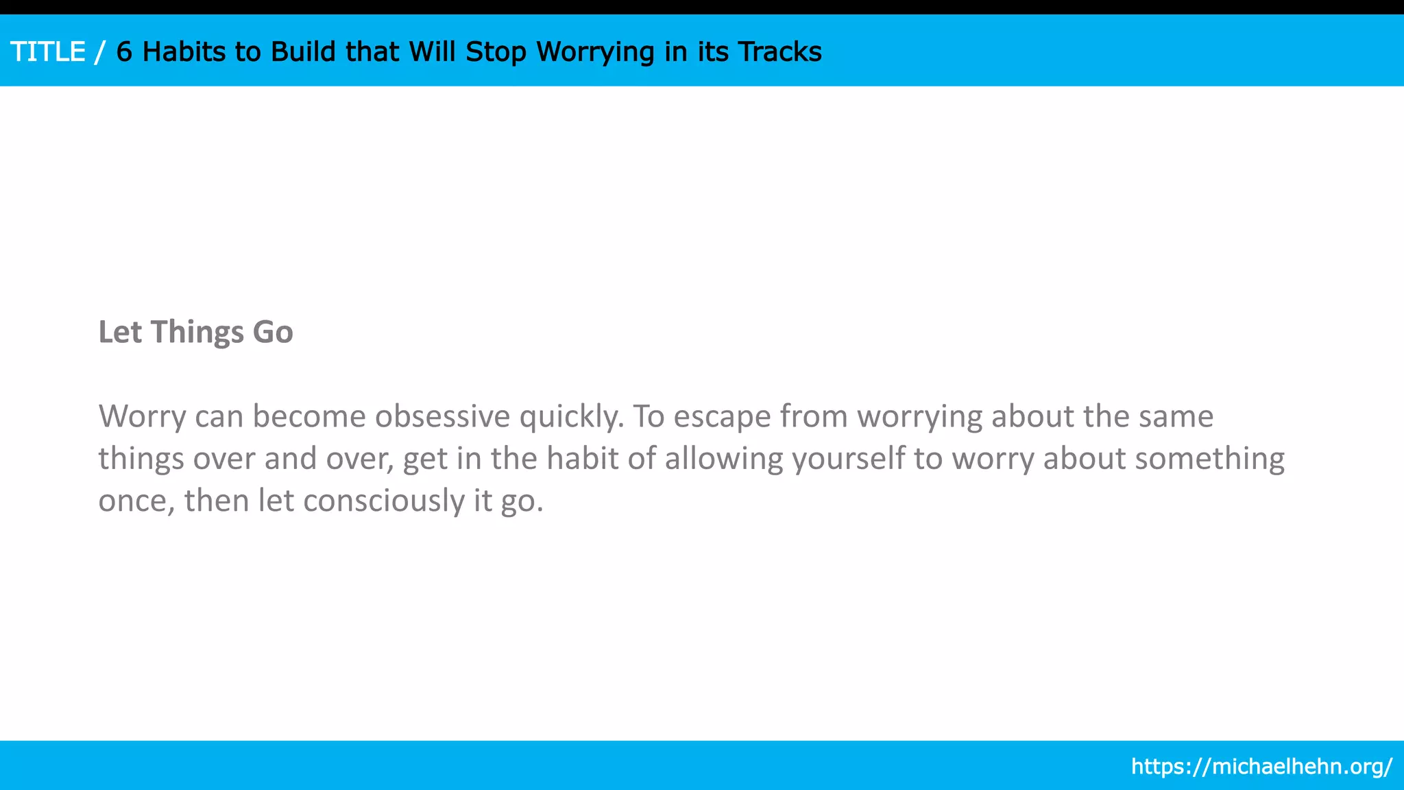 TITLE / 6 Habits to Build that Will Stop Worrying in its Tracks
Let Things Go
Worry can become obsessive quickly. To escape from worrying about the same
things over and over, get in the habit of allowing yourself to worry about something
once, then let consciously it go.
https://michaelhehn.org/
 