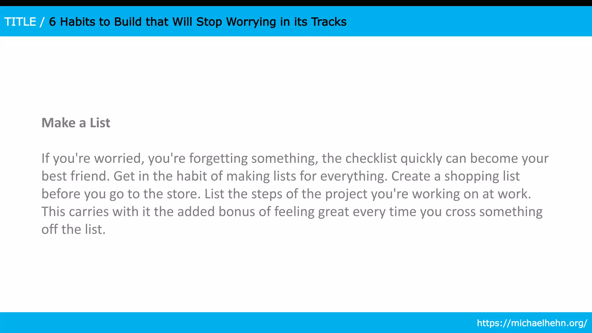 TITLE / 6 Habits to Build that Will Stop Worrying in its Tracks
Make a List
If you're worried, you're forgetting something, the checklist quickly can become your
best friend. Get in the habit of making lists for everything. Create a shopping list
before you go to the store. List the steps of the project you're working on at work.
This carries with it the added bonus of feeling great every time you cross something
off the list.
https://michaelhehn.org/
 