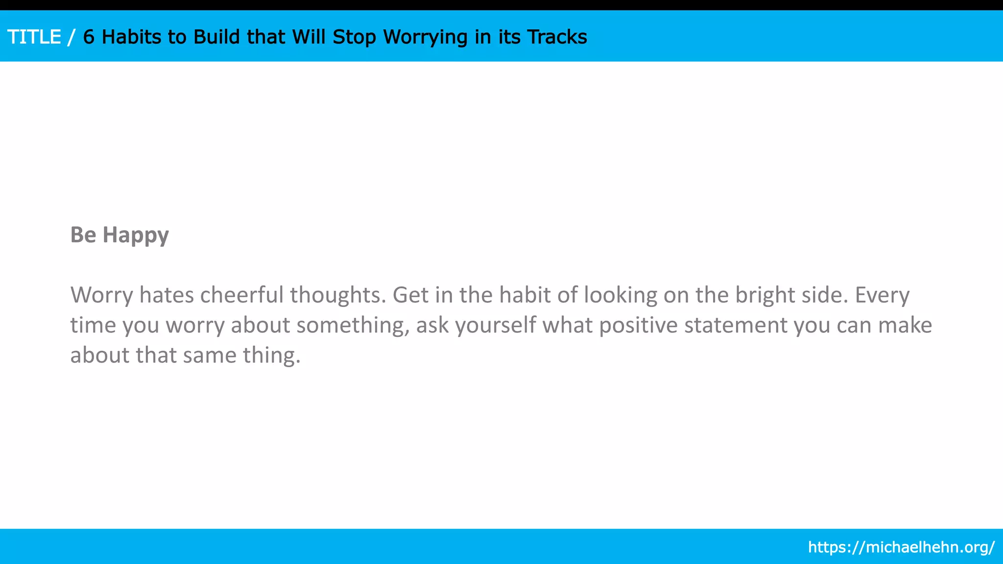 TITLE / 6 Habits to Build that Will Stop Worrying in its Tracks
Be Happy
Worry hates cheerful thoughts. Get in the habit of looking on the bright side. Every
time you worry about something, ask yourself what positive statement you can make
about that same thing.
https://michaelhehn.org/
 
