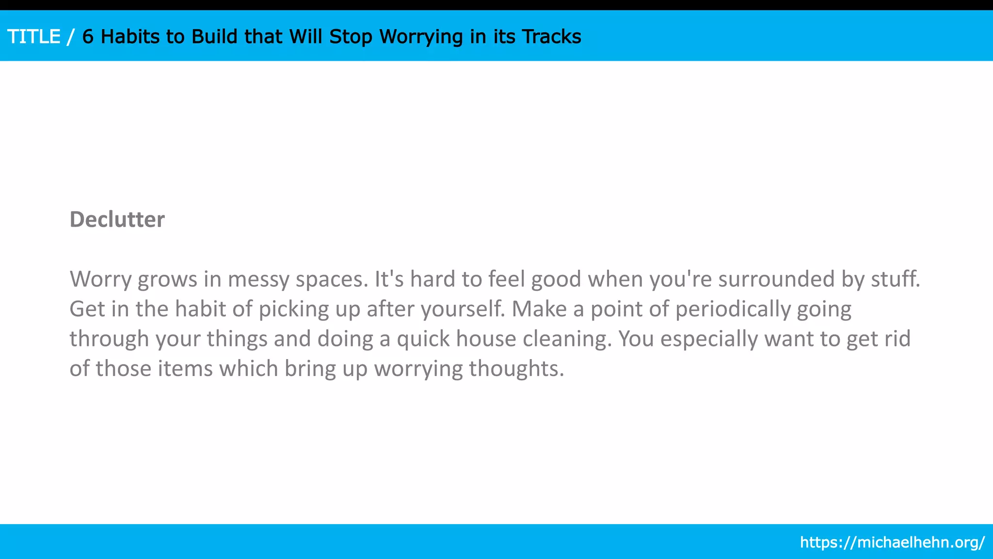 TITLE / 6 Habits to Build that Will Stop Worrying in its Tracks
Declutter
Worry grows in messy spaces. It's hard to feel good when you're surrounded by stuff.
Get in the habit of picking up after yourself. Make a point of periodically going
through your things and doing a quick house cleaning. You especially want to get rid
of those items which bring up worrying thoughts.
https://michaelhehn.org/
 