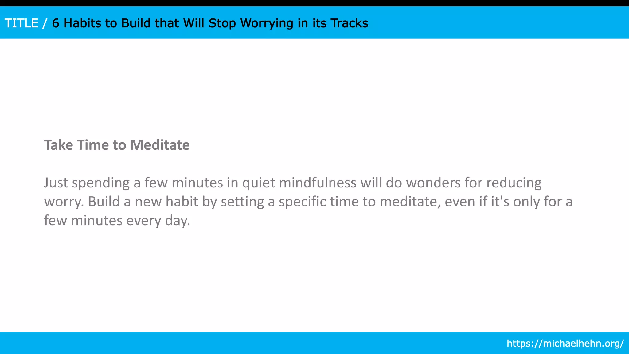 TITLE / 6 Habits to Build that Will Stop Worrying in its Tracks
Take Time to Meditate
Just spending a few minutes in quiet mindfulness will do wonders for reducing
worry. Build a new habit by setting a specific time to meditate, even if it's only for a
few minutes every day.
https://michaelhehn.org/
 